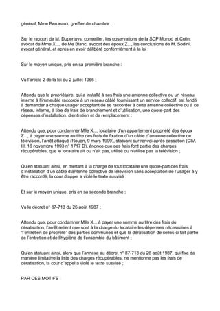 général, Mme Berdeaux, greffier de chambre ;


Sur le rapport de M. Dupertuys, conseiller, les observations de la SCP Monod et Colin,
avocat de Mme X..., de Me Blanc, avocat des époux Z..., les conclusions de M. Sodini,
avocat général, et après en avoir délibéré conformément à la loi ;


Sur le moyen unique, pris en sa première branche :


Vu l’article 2 de la loi du 2 juillet 1966 ;


Attendu que le propriétaire, qui a installé à ses frais une antenne collective ou un réseau
interne à l’immeuble raccordé à un réseau câblé fournissant un service collectif, est fondé
à demander à chaque usager acceptant de se raccorder à cette antenne collective ou à ce
réseau interne, à titre de frais de branchement et d’utilisation, une quote-part des
dépenses d’installation, d’entretien et de remplacement ;


Attendu que, pour condamner Mlle X..., locataire d’un appartement propriété des époux
Z..., à payer une somme au titre des frais de fixation d’un câble d’antenne collective de
télévision, l’arrêt attaqué (Rouen, 9 mars 1999), statuant sur renvoi après cassation (CIV.
III, 16 novembre 1993 n° 1717 D), énonce que ces frais font partie des charges
récupérables, que le locataire ait ou n’ait pas, utilisé ou n’utilise pas la télévision ;


Qu’en statuant ainsi, en mettant à la charge de tout locataire une quote-part des frais
d’installation d’un câble d’antenne collective de télévision sans acceptation de l’usager à y
être raccordé, la cour d’appel a violé le texte susvisé ;


Et sur le moyen unique, pris en sa seconde branche :


Vu le décret n° 87-713 du 26 août 1987 ;


Attendu que, pour condamner Mlle X... à payer une somme au titre des frais de
dératisation, l’arrêt retient que sont à la charge du locataire les dépenses nécessaires à
“l’entretien de propreté” des parties communes et que la dératisation de celles-ci fait partie
de l’entretien et de l’hygiène de l’ensemble du bâtiment ;


Qu’en statuant ainsi, alors que l’annexe au décret n° 87-713 du 26 août 1987, qui fixe de
manière limitative la liste des charges récupérables, ne mentionne pas les frais de
dératisation, la cour d’appel a violé le texte susvisé ;


PAR CES MOTIFS :
 