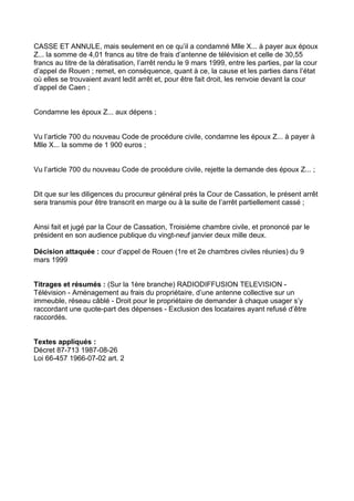 CASSE ET ANNULE, mais seulement en ce qu’il a condamné Mlle X... à payer aux époux
Z... la somme de 4,01 francs au titre de frais d’antenne de télévision et celle de 30,55
francs au titre de la dératisation, l’arrêt rendu le 9 mars 1999, entre les parties, par la cour
d’appel de Rouen ; remet, en conséquence, quant à ce, la cause et les parties dans l’état
où elles se trouvaient avant ledit arrêt et, pour être fait droit, les renvoie devant la cour
d’appel de Caen ;


Condamne les époux Z... aux dépens ;


Vu l’article 700 du nouveau Code de procédure civile, condamne les époux Z... à payer à
Mlle X... la somme de 1 900 euros ;


Vu l’article 700 du nouveau Code de procédure civile, rejette la demande des époux Z... ;


Dit que sur les diligences du procureur général près la Cour de Cassation, le présent arrêt
sera transmis pour être transcrit en marge ou à la suite de l’arrêt partiellement cassé ;


Ainsi fait et jugé par la Cour de Cassation, Troisième chambre civile, et prononcé par le
président en son audience publique du vingt-neuf janvier deux mille deux.

Décision attaquée : cour d’appel de Rouen (1re et 2e chambres civiles réunies) du 9
mars 1999


Titrages et résumés : (Sur la 1ère branche) RADIODIFFUSION TELEVISION -
Télévision - Aménagement au frais du propriétaire, d’une antenne collective sur un
immeuble, réseau câblé - Droit pour le propriétaire de demander à chaque usager s’y
raccordant une quote-part des dépenses - Exclusion des locataires ayant refusé d’être
raccordés.


Textes appliqués :
Décret 87-713 1987-08-26
Loi 66-457 1966-07-02 art. 2
 