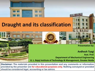 Draught and its classification
Presentation by:
Avdhesh Tyagi
Asst. Prof.
Department of Mechanical Engineering
G. L. Bajaj Institute of Technology & Management, Greater Noida
Disclaimer: The materials provided in this presentation and any comments or information
provided by the presenter are for educational purposes only. Nothing conveyed or provided
should be considered legal, accounting or tax advice.
 