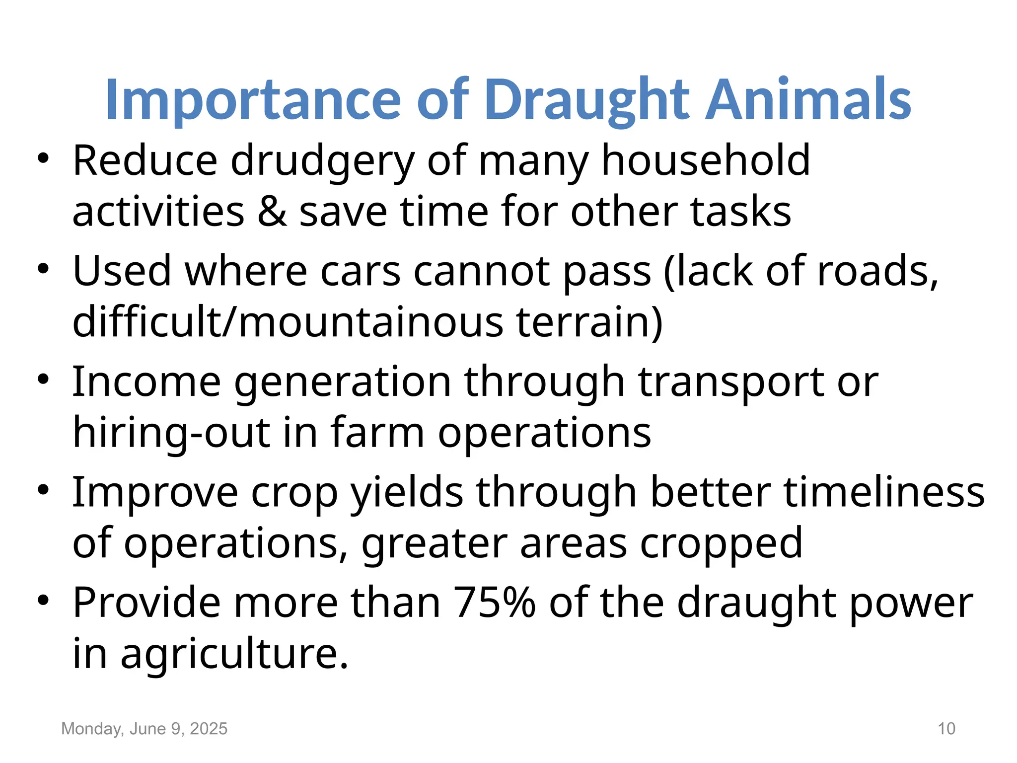 Importance of Draught Animals
• Reduce drudgery of many household
activities & save time for other tasks
• Used where cars cannot pass (lack of roads,
difficult/mountainous terrain)
• Income generation through transport or
hiring-out in farm operations
• Improve crop yields through better timeliness
of operations, greater areas cropped
• Provide more than 75% of the draught power
in agriculture.
Monday, June 9, 2025 10
 
