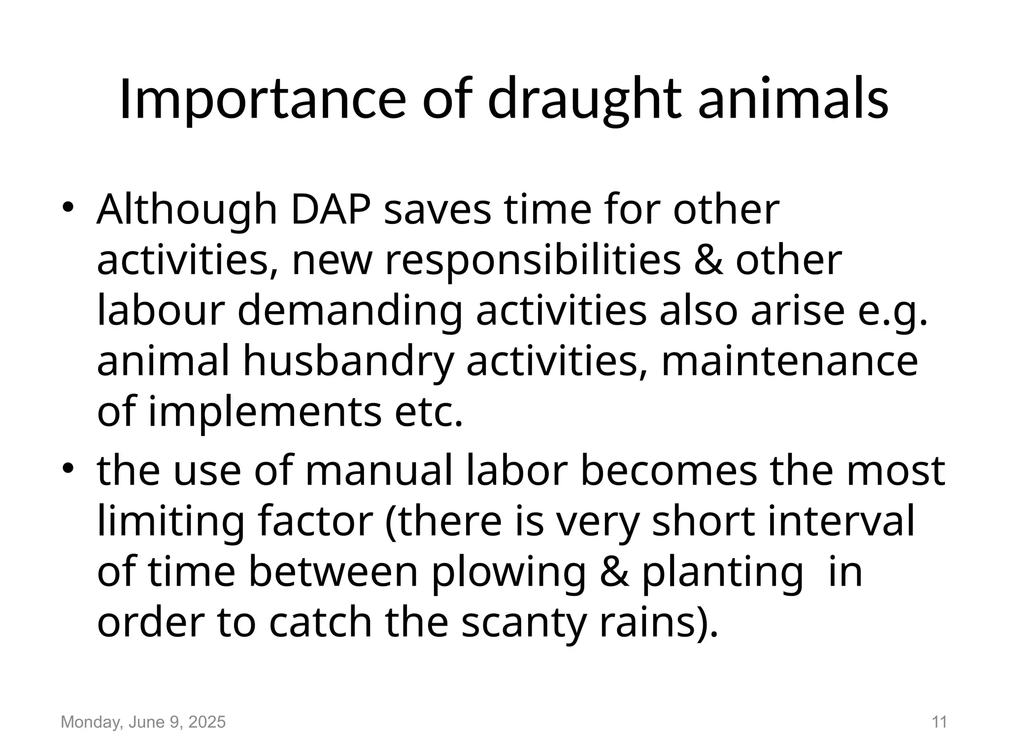 Importance of draught animals
• Although DAP saves time for other
activities, new responsibilities & other
labour demanding activities also arise e.g.
animal husbandry activities, maintenance
of implements etc.
• the use of manual labor becomes the most
limiting factor (there is very short interval
of time between plowing & planting in
order to catch the scanty rains).
Monday, June 9, 2025 11
 