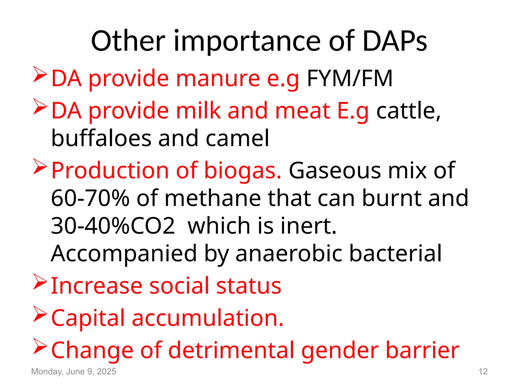 Other importance of DAPs
DA provide manure e.g FYM/FM
DA provide milk and meat E.g cattle,
buffaloes and camel
Production of biogas. Gaseous mix of
60-70% of methane that can burnt and
30-40%CO2 which is inert.
Accompanied by anaerobic bacterial
Increase social status
Capital accumulation.
Change of detrimental gender barrier
Monday, June 9, 2025 12
 