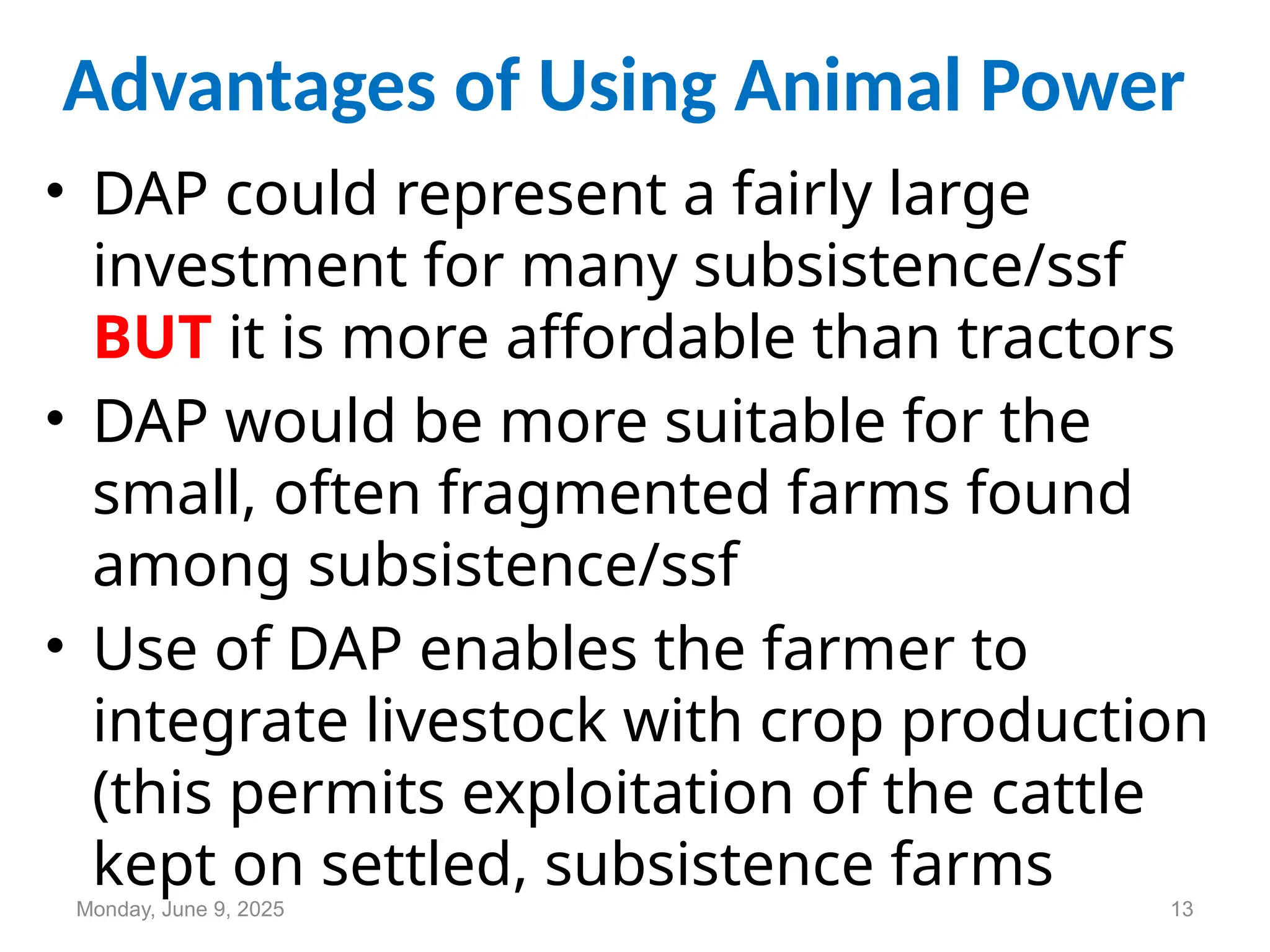 Advantages of Using Animal Power
• DAP could represent a fairly large
investment for many subsistence/ssf
BUT it is more affordable than tractors
• DAP would be more suitable for the
small, often fragmented farms found
among subsistence/ssf
• Use of DAP enables the farmer to
integrate livestock with crop production
(this permits exploitation of the cattle
kept on settled, subsistence farms
Monday, June 9, 2025 13
 