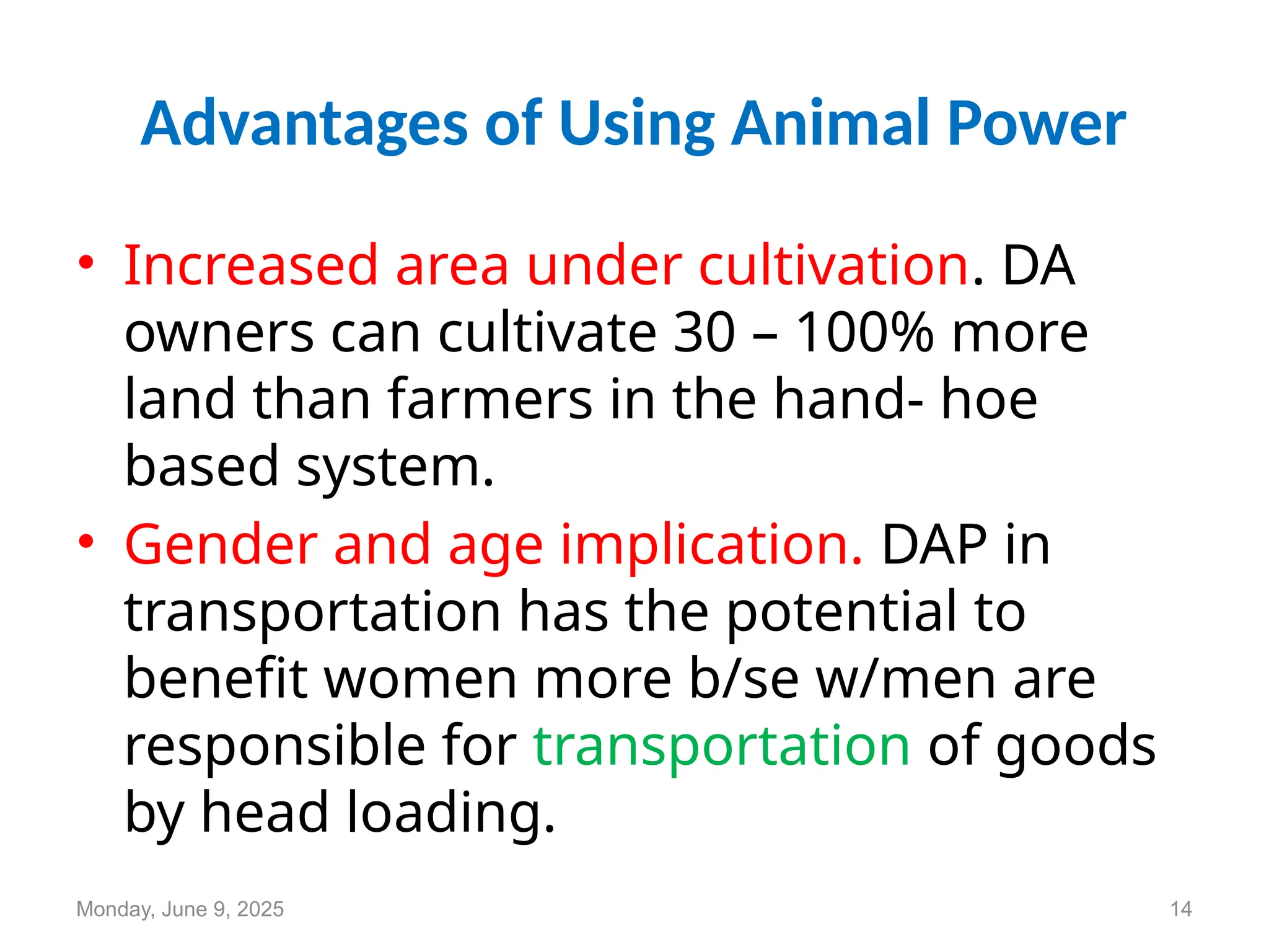 Advantages of Using Animal Power
• Increased area under cultivation. DA
owners can cultivate 30 – 100% more
land than farmers in the hand- hoe
based system.
• Gender and age implication. DAP in
transportation has the potential to
benefit women more b/se w/men are
responsible for transportation of goods
by head loading.
Monday, June 9, 2025 14
 