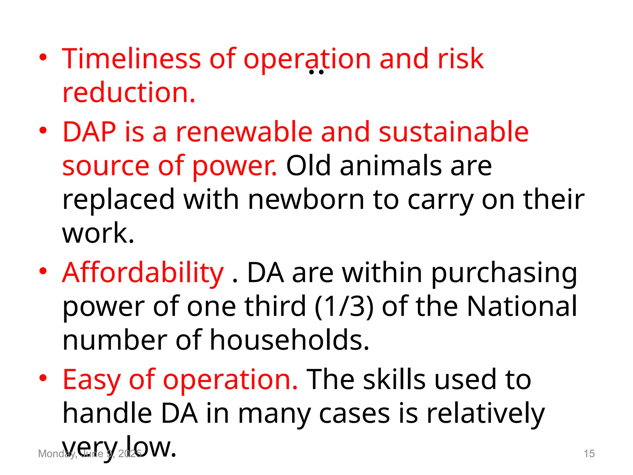 ..
• Timeliness of operation and risk
reduction.
• DAP is a renewable and sustainable
source of power. Old animals are
replaced with newborn to carry on their
work.
• Affordability . DA are within purchasing
power of one third (1/3) of the National
number of households.
• Easy of operation. The skills used to
handle DA in many cases is relatively
very low.
Monday, June 9, 2025 15
 