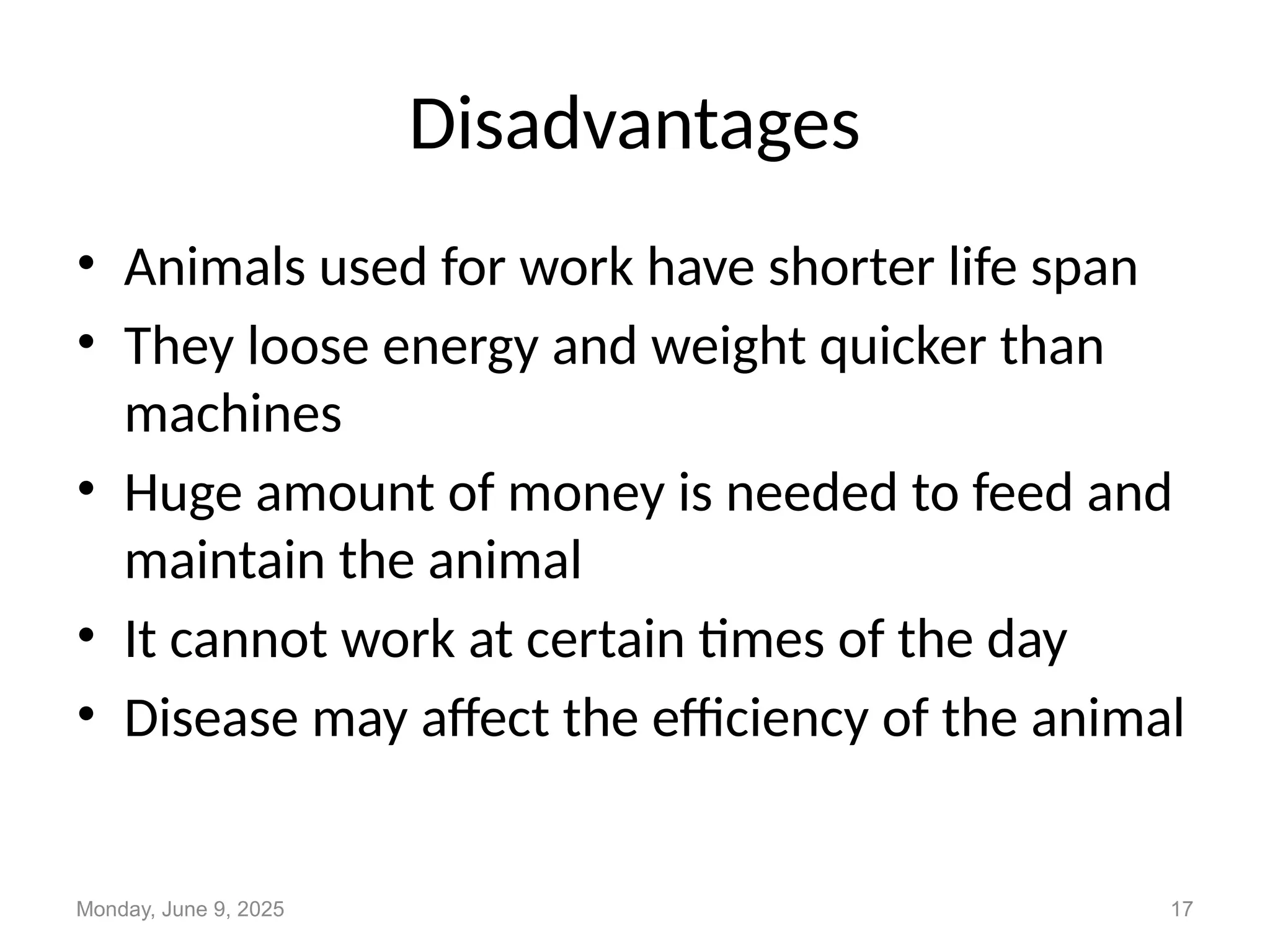 Disadvantages
• Animals used for work have shorter life span
• They loose energy and weight quicker than
machines
• Huge amount of money is needed to feed and
maintain the animal
• It cannot work at certain times of the day
• Disease may affect the efficiency of the animal
Monday, June 9, 2025 17
 