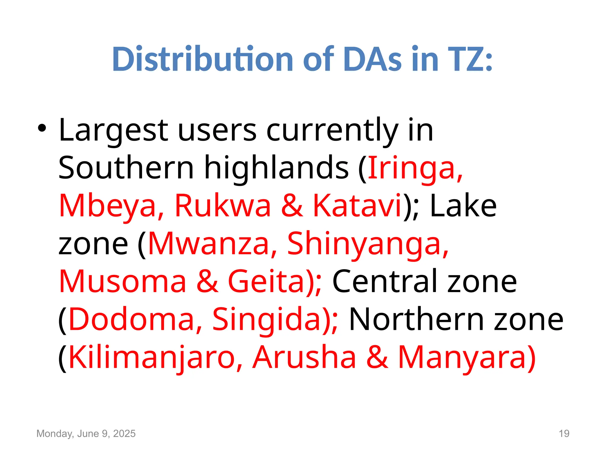Distribution of DAs in TZ:
• Largest users currently in
Southern highlands (Iringa,
Mbeya, Rukwa & Katavi); Lake
zone (Mwanza, Shinyanga,
Musoma & Geita); Central zone
(Dodoma, Singida); Northern zone
(Kilimanjaro, Arusha & Manyara)
Monday, June 9, 2025 19
 
