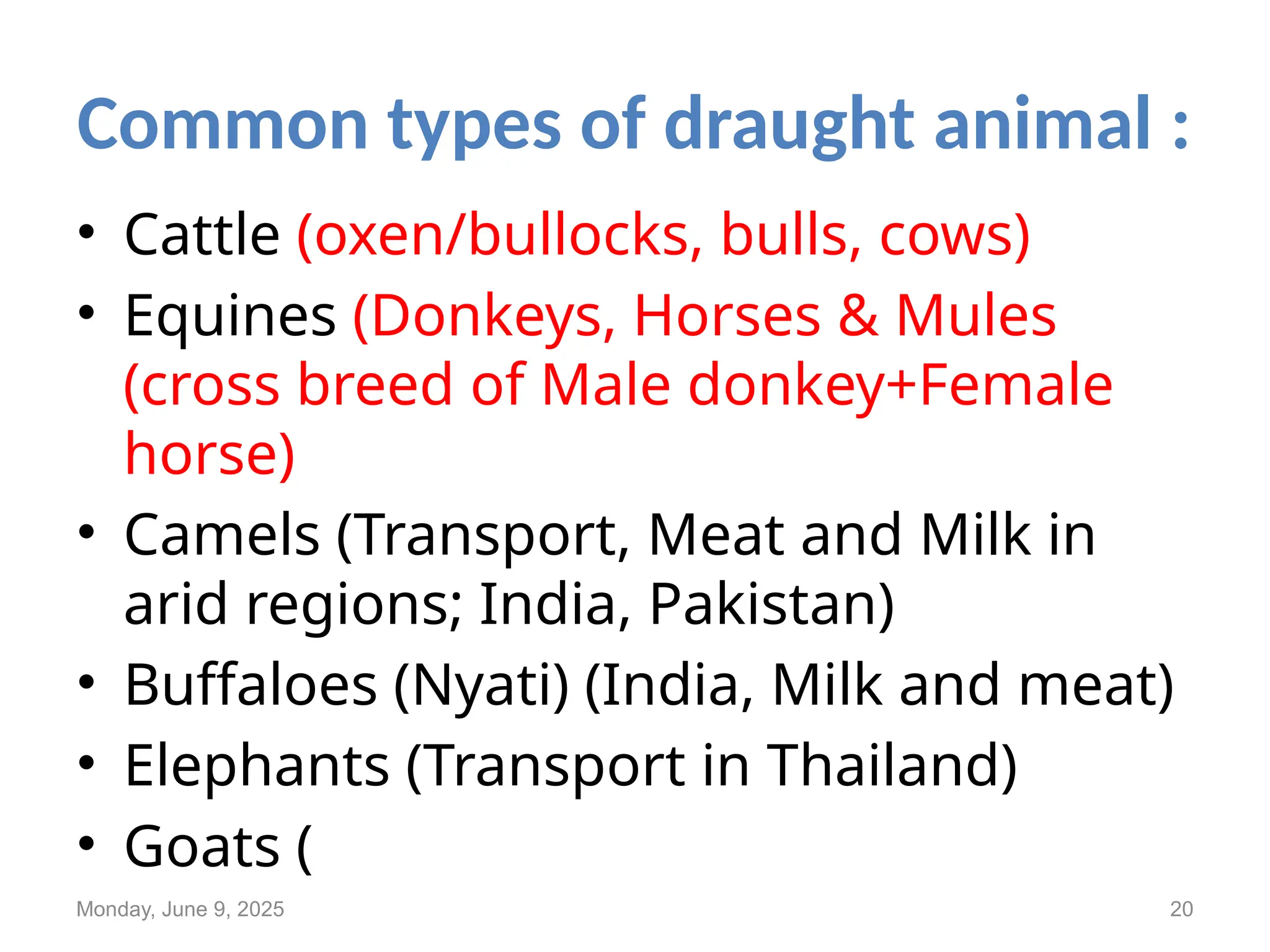 Common types of draught animal :
• Cattle (oxen/bullocks, bulls, cows)
• Equines (Donkeys, Horses & Mules
(cross breed of Male donkey+Female
horse)
• Camels (Transport, Meat and Milk in
arid regions; India, Pakistan)
• Buffaloes (Nyati) (India, Milk and meat)
• Elephants (Transport in Thailand)
• Goats (
Monday, June 9, 2025 20
 