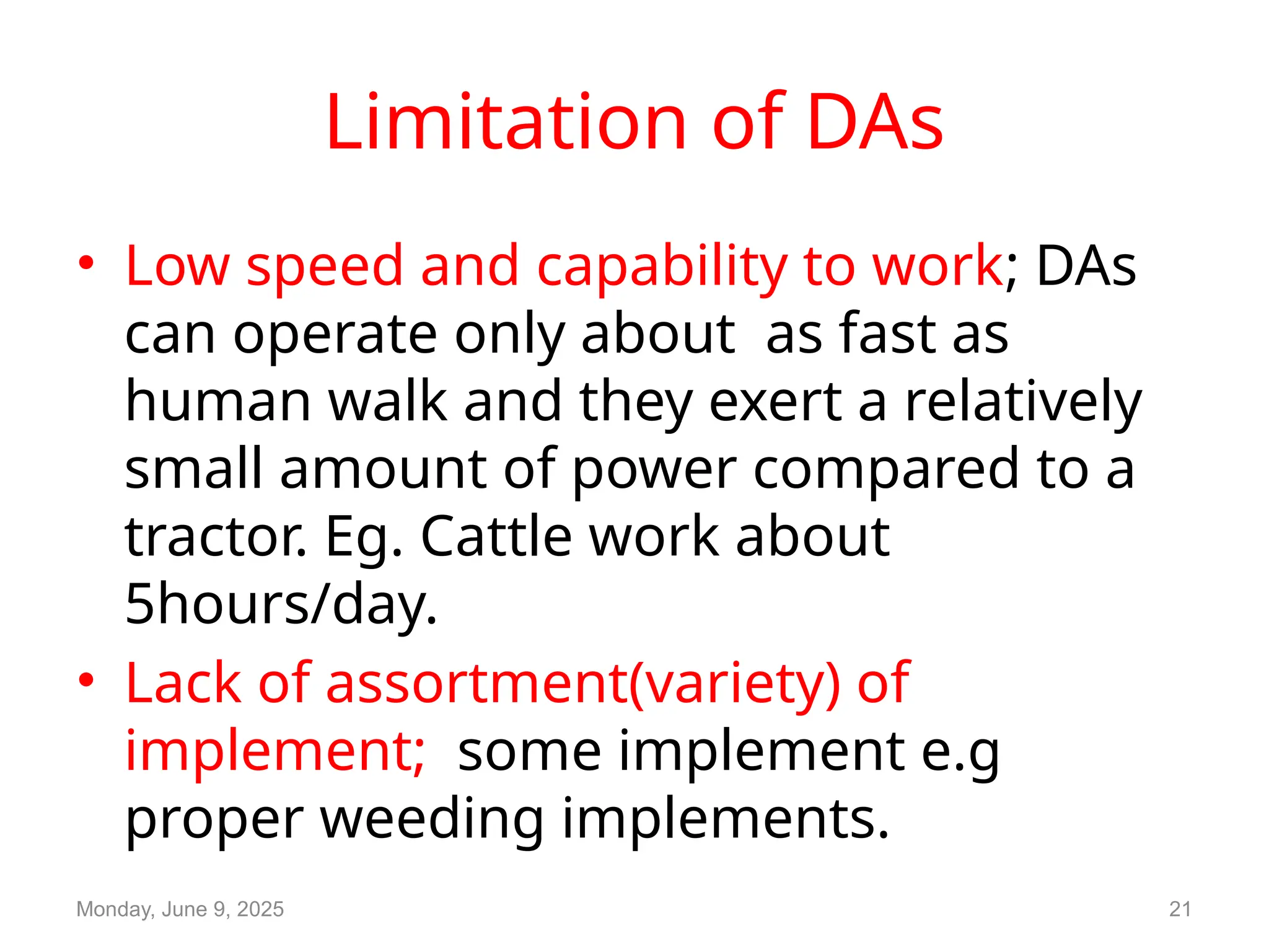 Limitation of DAs
• Low speed and capability to work; DAs
can operate only about as fast as
human walk and they exert a relatively
small amount of power compared to a
tractor. Eg. Cattle work about
5hours/day.
• Lack of assortment(variety) of
implement; some implement e.g
proper weeding implements.
Monday, June 9, 2025 21
 