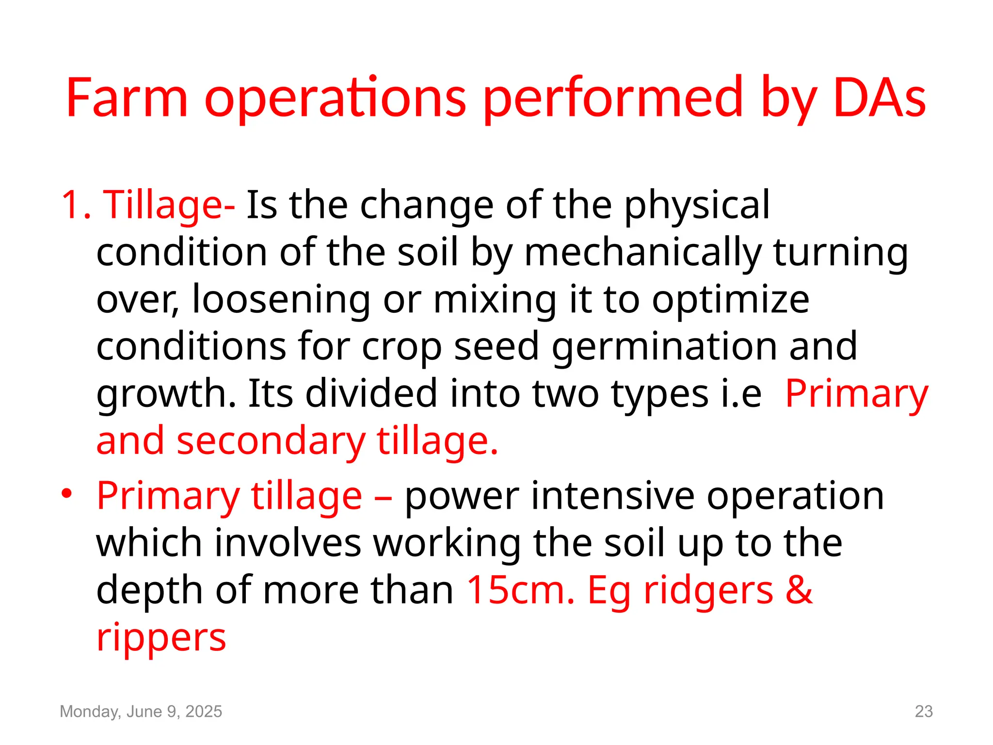 Farm operations performed by DAs
1. Tillage- Is the change of the physical
condition of the soil by mechanically turning
over, loosening or mixing it to optimize
conditions for crop seed germination and
growth. Its divided into two types i.e Primary
and secondary tillage.
• Primary tillage – power intensive operation
which involves working the soil up to the
depth of more than 15cm. Eg ridgers &
rippers
Monday, June 9, 2025 23
 