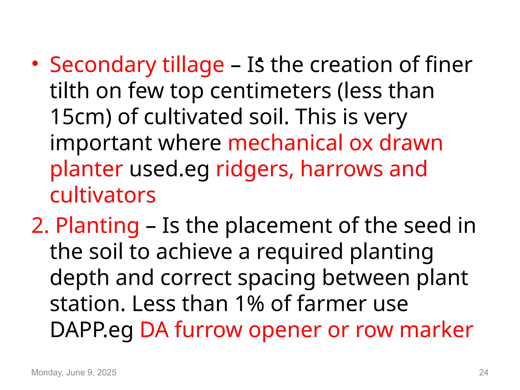.
• Secondary tillage – Is the creation of finer
tilth on few top centimeters (less than
15cm) of cultivated soil. This is very
important where mechanical ox drawn
planter used.eg ridgers, harrows and
cultivators
2. Planting – Is the placement of the seed in
the soil to achieve a required planting
depth and correct spacing between plant
station. Less than 1% of farmer use
DAPP.eg DA furrow opener or row marker
Monday, June 9, 2025 24
 