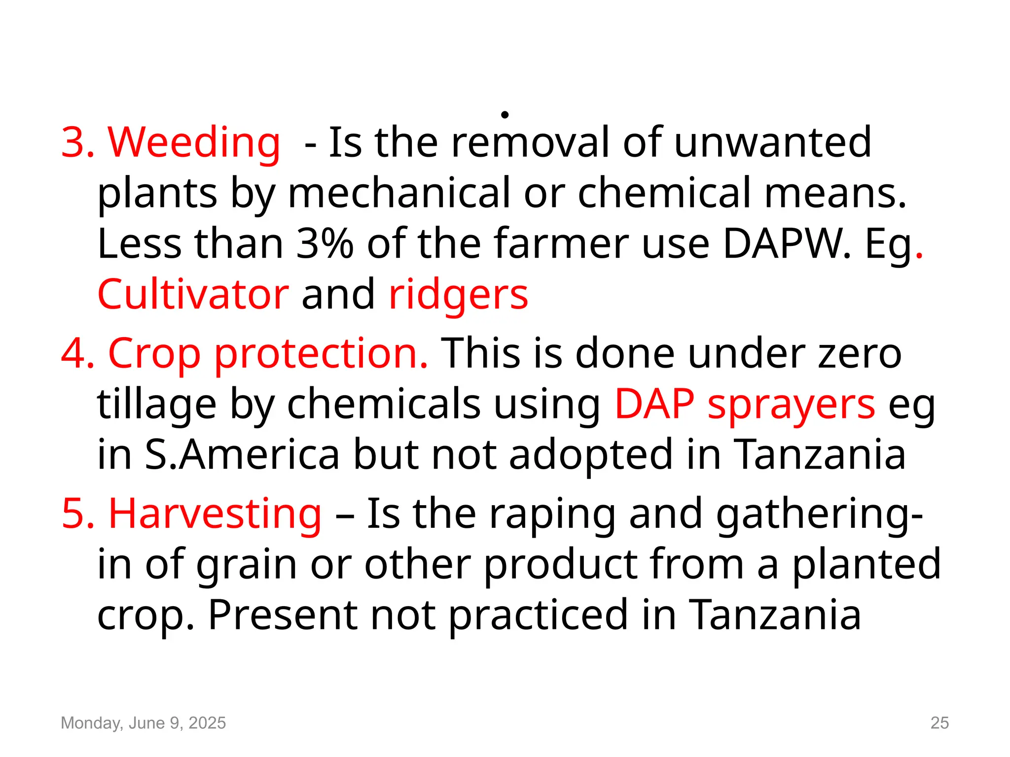 .
3. Weeding - Is the removal of unwanted
plants by mechanical or chemical means.
Less than 3% of the farmer use DAPW. Eg.
Cultivator and ridgers
4. Crop protection. This is done under zero
tillage by chemicals using DAP sprayers eg
in S.America but not adopted in Tanzania
5. Harvesting – Is the raping and gathering-
in of grain or other product from a planted
crop. Present not practiced in Tanzania
Monday, June 9, 2025 25
 