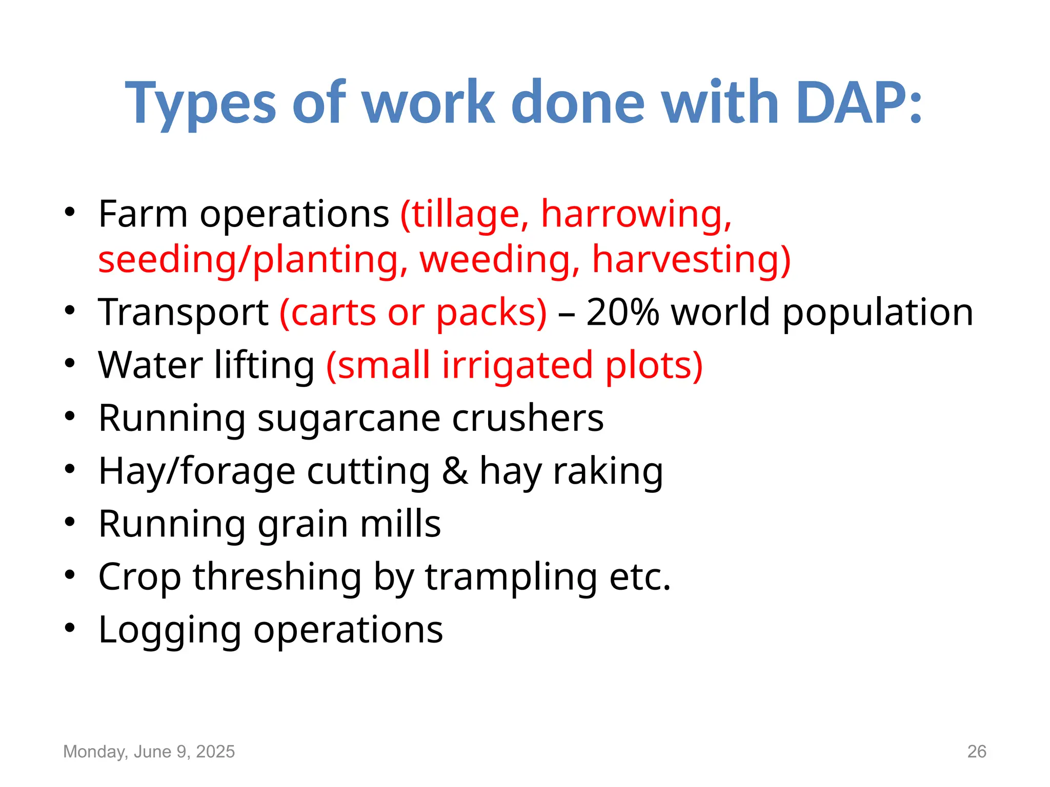 Types of work done with DAP:
• Farm operations (tillage, harrowing,
seeding/planting, weeding, harvesting)
• Transport (carts or packs) – 20% world population
• Water lifting (small irrigated plots)
• Running sugarcane crushers
• Hay/forage cutting & hay raking
• Running grain mills
• Crop threshing by trampling etc.
• Logging operations
Monday, June 9, 2025 26
 