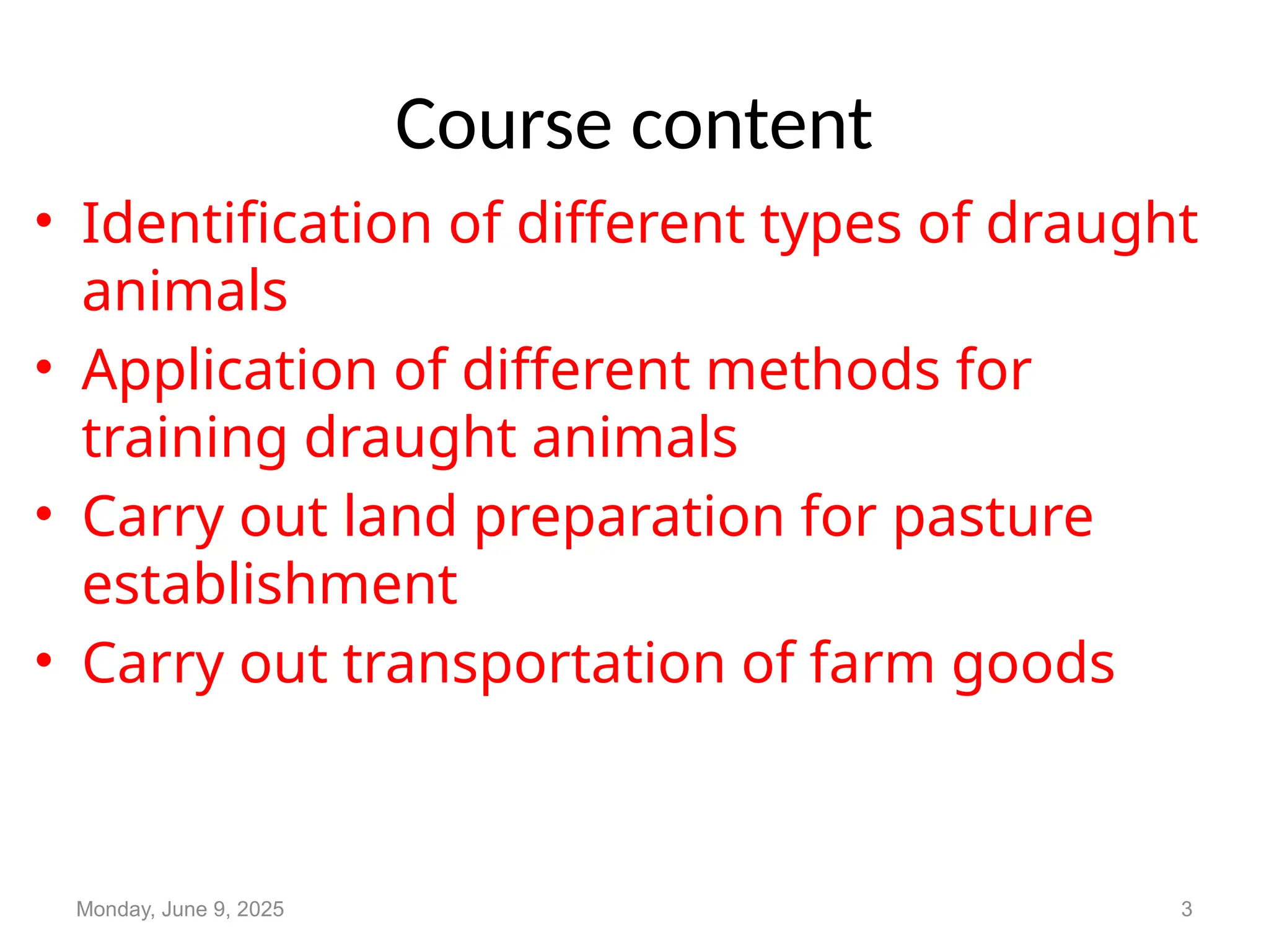 Course content
• Identification of different types of draught
animals
• Application of different methods for
training draught animals
• Carry out land preparation for pasture
establishment
• Carry out transportation of farm goods
Monday, June 9, 2025 3
 