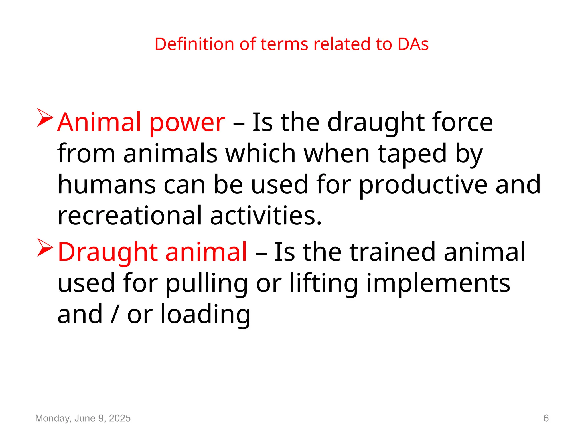 Definition of terms related to DAs
Animal power – Is the draught force
from animals which when taped by
humans can be used for productive and
recreational activities.
Draught animal – Is the trained animal
used for pulling or lifting implements
and / or loading
Monday, June 9, 2025 6
 