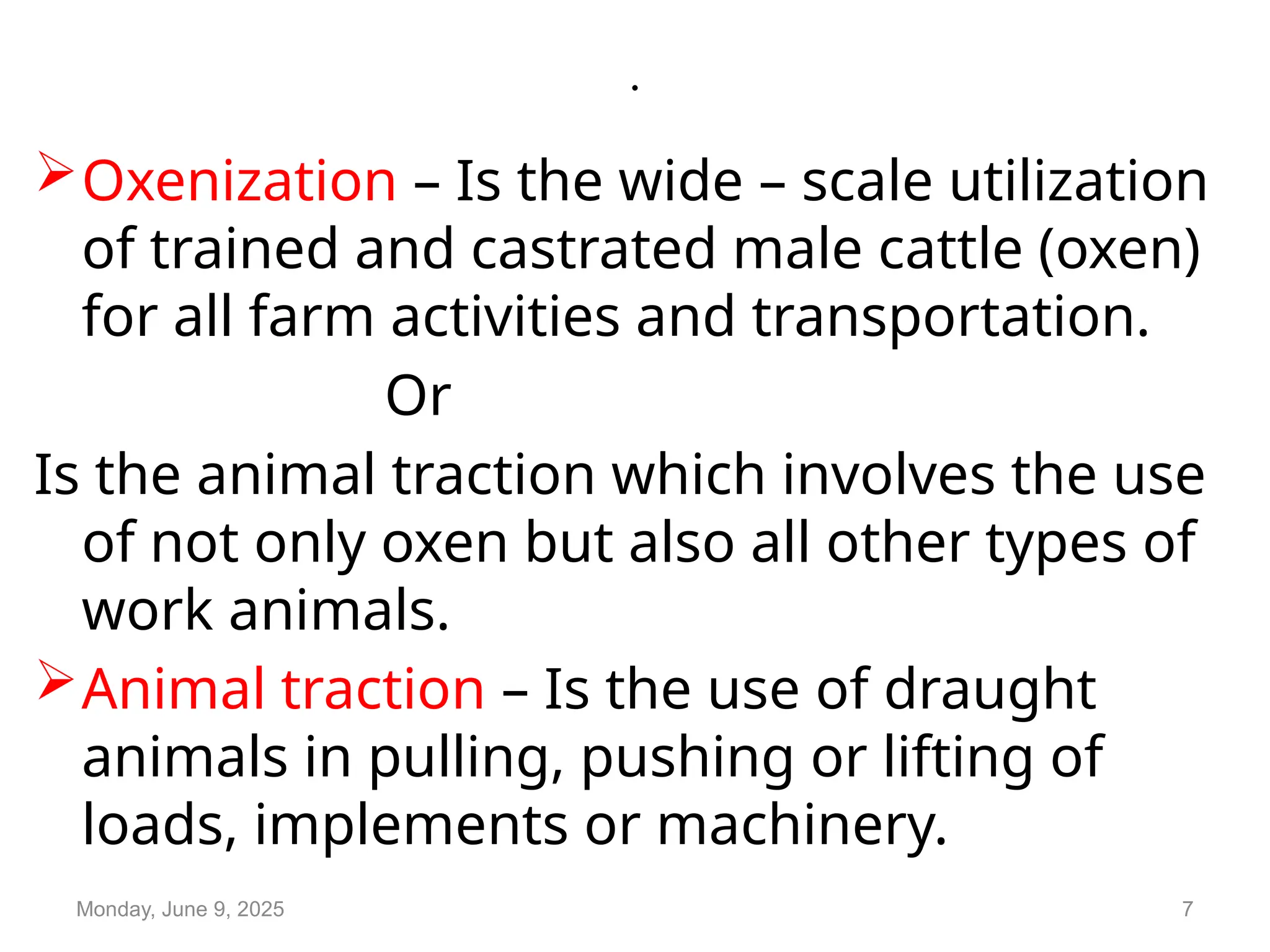 .
Oxenization – Is the wide – scale utilization
of trained and castrated male cattle (oxen)
for all farm activities and transportation.
Or
Is the animal traction which involves the use
of not only oxen but also all other types of
work animals.
Animal traction – Is the use of draught
animals in pulling, pushing or lifting of
loads, implements or machinery.
Monday, June 9, 2025 7
 