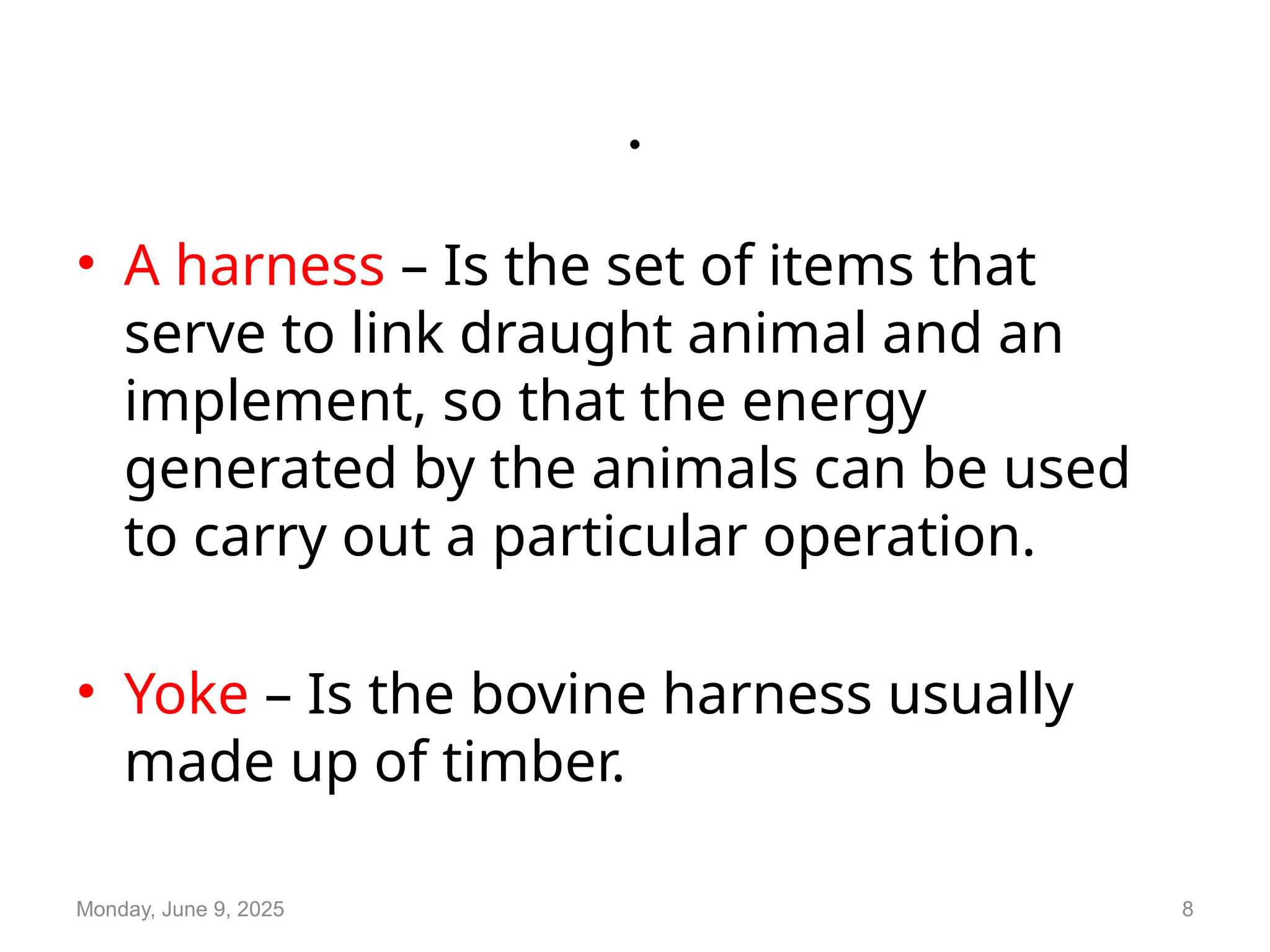 .
• A harness – Is the set of items that
serve to link draught animal and an
implement, so that the energy
generated by the animals can be used
to carry out a particular operation.
• Yoke – Is the bovine harness usually
made up of timber.
Monday, June 9, 2025 8
 