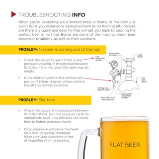 When you’re expecting a full-bodied brew, a foamy or flat beer just
won’t do. If you experience excessive foam or no foam at all, chances
are there is a quick and easy fix that will get you back to pouring the
perfect beer in no time. Below are some of the most common beer
dispenser problems, as well as their solutions.
PROBLEM: No beer is coming out of the tap!
•	 Check the gauge to see if there is any
pressure showing. It should read between
10-12 lbs. If it is not, your CO2 tank may be
empty
•	 Is the shut-off valve in the vertical (on)
position? (Note: diagram shows valve in
the off (horizontal) position).
PROBLEM: Flat beer
•	 Check the gauge. Is the pressure between
10-12 lbs? If not, turn the pressure up to its
appropriate level. Low pressure can cause
beer to flatten and pour slowly.
•	 Dirty glassware will cause the head
on a beer to quickly disappear.
Make sure your glassware is free
of impurities prior to pouring.
FLAT BEER
troubleshooting info
 