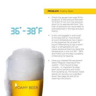 PROBLEM: Foamy Beer
•	 Check the gauge (see page 18 for
location). Is the pressure between
10-12 lbs? If not, turn the pressure
down to its appropriate level. Too
high of pressure can cause beer to
overcarbonate in the keg and pour
foamy.
•	 Is the unit plugged in and cold?
Is the keg cold or, if purchased
at room temperature, has it been
in the dispenser for at least 24
hours? Attempting to tap a warm
keg in a refrigerated unit will
cause excessive foaming. Keep the
temperature in the unit 36° - 38°F,
and make sure the keg is properly
chilled prior to tapping.
•	 Have you cleaned the equipment
lately? Regular cleaning of the
system – from faucet to keg
coupler – is important to keep
beer stone, bacteria and mold
from building up. The factors listed
above can quickly ruin a perfect
brew! See page 24 and 25 for
cleaning instructions.
Foamy BEER
 