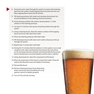 8.	 Pump the warm water through the system to remove all remaining
beer from the system. Empty tapping device bucket and rinse out.
Place tapping device back into the bucket.
9.	 Fill cleaning pump jar with water and cleaning chemical per the
recommendations on the cleaning chemical container.
10.	Pump cleaning solution into system, keaving about a 1/2 the
solution in the cleaning pump jar.
11.	Let stand 15 minutes, then pump remaining solution through the
system
12.	Using a cleaning brush, clean the exterior surfaces of the tapping
device and rinse with clean fresh water
13.	Rinse out cleaning pump jar with fresh water
14.	Fill cleaning pump jar with clean warm water and pump entire jar
through the system
15.	Repeat step 13 using clean cold water
16.	During the 15 minutes that the solution is in the system, mix a small
container with water and cleaning chemical per the instructions
on the clenaing chemical container and disassemble the faucet per
faucet manufacturers recommendations and let soak in solution
17.	Using cleaning brush, clean the components of the faucet
18.	Rinse all components of the faucet in clean fresh water. Check all
seals on the faucet for wear and replace if necessary
19.	Reassemble faucet
20.	Remove cleaning pump jar from dispensing
tower connection and reinstall faucet using
spanner wrench to tighten properly
21.	Turn on CO2 and tap new keg
 