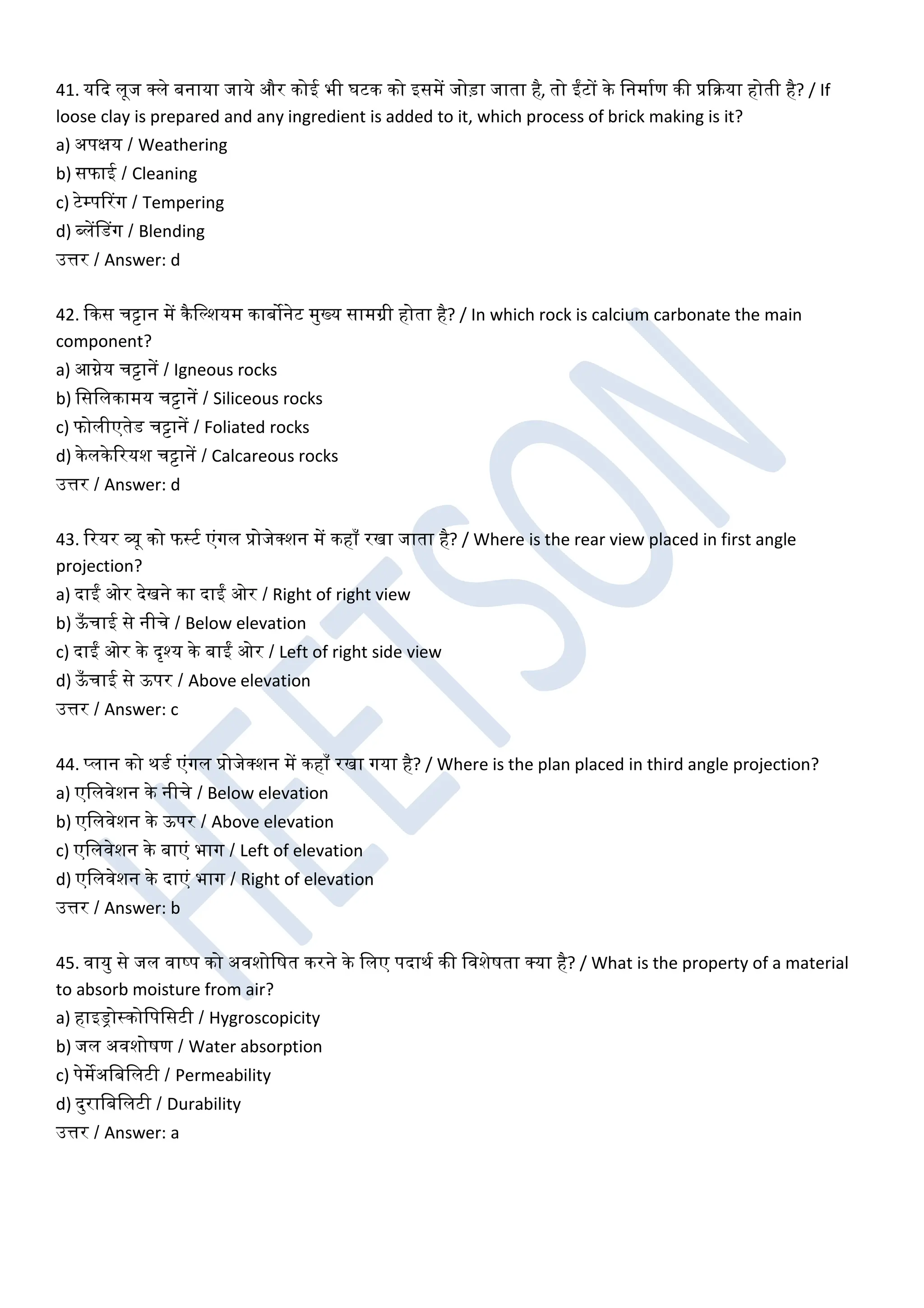 41. यकद लूज क्ले बनाया जाये और कोई भी घटक को इसमें जोड़ा जाता है, तो ईंटों के खनमाघण की प्रकरया होती है? / If
loose clay is prepared and any ingredient is added to it, which process of brick making is it?
a) अपक्षय / Weathering
b) सफाई / Cleaning
c) टेम्पररग / Tempering
d) ब्लेंडडग / Blending
उत्तर / Answer: d
42. ककस चट्टान में कैखल्शयम काबोनेट मुख्य सामग्री होता है? / In which rock is calcium carbonate the main
component?
a) आग्नेय चट्टानें / Igneous rocks
b) खसखलकामय चट्टानें / Siliceous rocks
c) फोलीएतेड चट्टानें / Foliated rocks
d) केलकेररयश चट्टानें / Calcareous rocks
उत्तर / Answer: d
43. ररयर व्यू को फस्टघ एंगल प्रोजेक्शन में कहाँ रखा जाता है? / Where is the rear view placed in first angle
projection?
a) दाईं ओर देखने का दाईं ओर / Right of right view
b) ऊ
ँ चाई से नीचे / Below elevation
c) दाईं ओर के दृश्य के बाईं ओर / Left of right side view
d) ऊ
ँ चाई से ऊपर / Above elevation
उत्तर / Answer: c
44. प्लान को थडघ एंगल प्रोजेक्शन में कहाँ रखा गया है? / Where is the plan placed in third angle projection?
a) एखलिेशन के नीचे / Below elevation
b) एखलिेशन के ऊपर / Above elevation
c) एखलिेशन के बाएं भाग / Left of elevation
d) एखलिेशन के दाएं भाग / Right of elevation
उत्तर / Answer: b
45. िायु से जल िाष्प को अिशोखर्त करने के खलए पदाथघ की खिशेर्ता क्या है? / What is the property of a material
to absorb moisture from air?
a) हाइड्रोस्कोखपखसटी / Hygroscopicity
b) जल अिशोर्ण / Water absorption
c) पेमेअखबखलटी / Permeability
d) दुराखबखलटी / Durability
उत्तर / Answer: a
 
