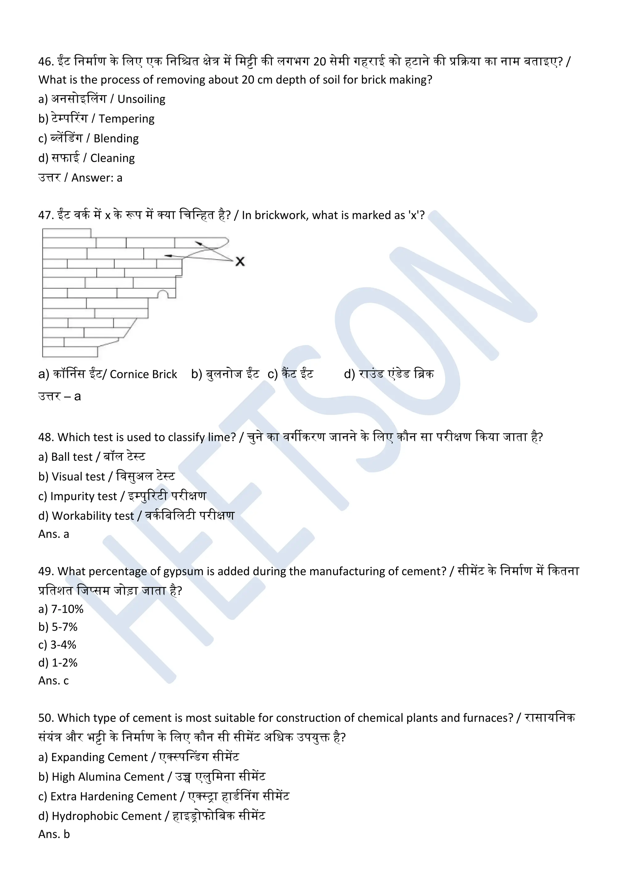 46. ईंट खनमाघण के खलए एक खनखित क्षेत्र में खमट्टी की लगभग 20 सेमी गहराई को हटाने की प्रकरया का नाम बताइए? /
What is the process of removing about 20 cm depth of soil for brick making?
a) अनसोइडलग / Unsoiling
b) टेम्पररग / Tempering
c) ब्लेंडडग / Blending
d) सफाई / Cleaning
उत्तर / Answer: a
47. ईंट िकघ में x के रूप में क्या खचखधहत है? / In brickwork, what is marked as 'x'?
a) कॉर्ननस ईंट/ Cornice Brick b) बुलनोज ईंट c) कैंट ईंट d) राउंड एंडेड खब्रक
उत्तर – a
48. Which test is used to classify lime? / चुने का िगीकरण जानने के खलए कौन सा परीक्षण ककया जाता है?
a) Ball test / बॉल टेस्ट
b) Visual test / खिसुअल टेस्ट
c) Impurity test / इम्पुररटी परीक्षण
d) Workability test / िकघखबखलटी परीक्षण
Ans. a
49. What percentage of gypsum is added during the manufacturing of cement? / सीमेंट के खनमाघण में ककतना
प्रखतशत खजप्सम जोड़ा जाता है?
a) 7-10%
b) 5-7%
c) 3-4%
d) 1-2%
Ans. c
50. Which type of cement is most suitable for construction of chemical plants and furnaces? / रासायखनक
संयंत्र और भट्टी के खनमाघण के खलए कौन सी सीमेंट अखधक उपयुक्त है?
a) Expanding Cement / एक्स्पडधडग सीमेंट
b) High Alumina Cement / उच्च एलुखमना सीमेंट
c) Extra Hardening Cement / एक्स्ट्रा हाडघडनग सीमेंट
d) Hydrophobic Cement / हाइड्रोफोखबक सीमेंट
Ans. b
 