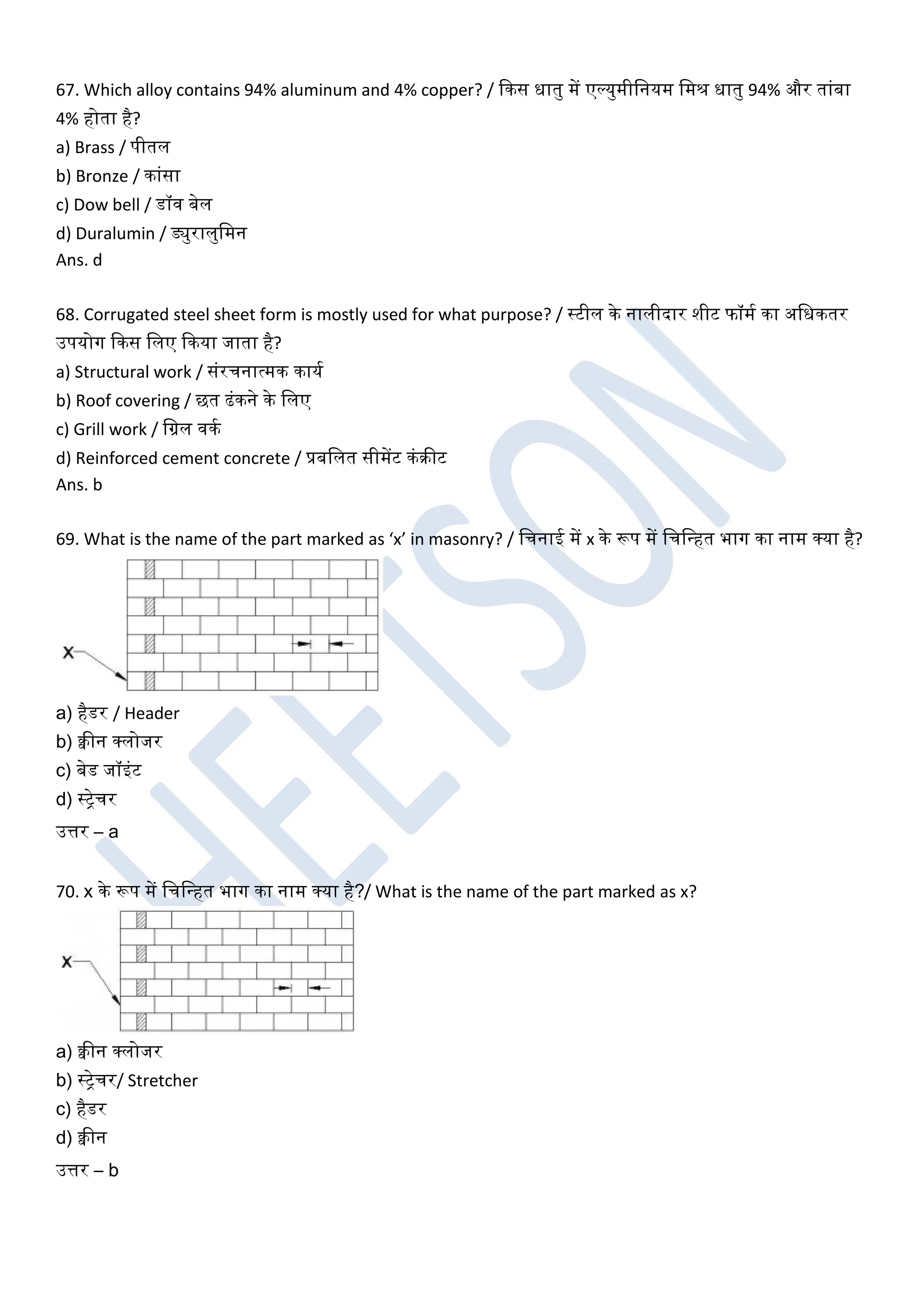 67. Which alloy contains 94% aluminum and 4% copper? / ककस धातु में एल्युमीखनयम खमिं धातु 94% और तांबा
4% होता है?
a) Brass / पीतल
b) Bronze / कांसा
c) Dow bell / डॉि बेल
d) Duralumin / ड्युरालुखमन
Ans. d
68. Corrugated steel sheet form is mostly used for what purpose? / स्टील के नालीदार शीट फॉमघ का अखधकतर
उपयोग ककस खलए ककया जाता है?
a) Structural work / संरचनात्मक कायघ
b) Roof covering / छत ढंकने के खलए
c) Grill work / खग्रल िकघ
d) Reinforced cement concrete / प्रबखलत सीमेंट कंरीट
Ans. b
69. What is the name of the part marked as ‘x’ in masonry? / खचनाई में x के रूप में खचखधहत भाग का नाम क्या है?
a) हैडर / Header
b) क्वीन क्लोजर
c) बेड जॉइंट
d) स्ट्रेचर
उत्तर – a
70. x के रूप में खचखधहत भाग का नाम क्या है?/ What is the name of the part marked as x?
a) क्वीन क्लोजर
b) स्ट्रेचर/ Stretcher
c) हैडर
d) क्वीन
उत्तर – b
 