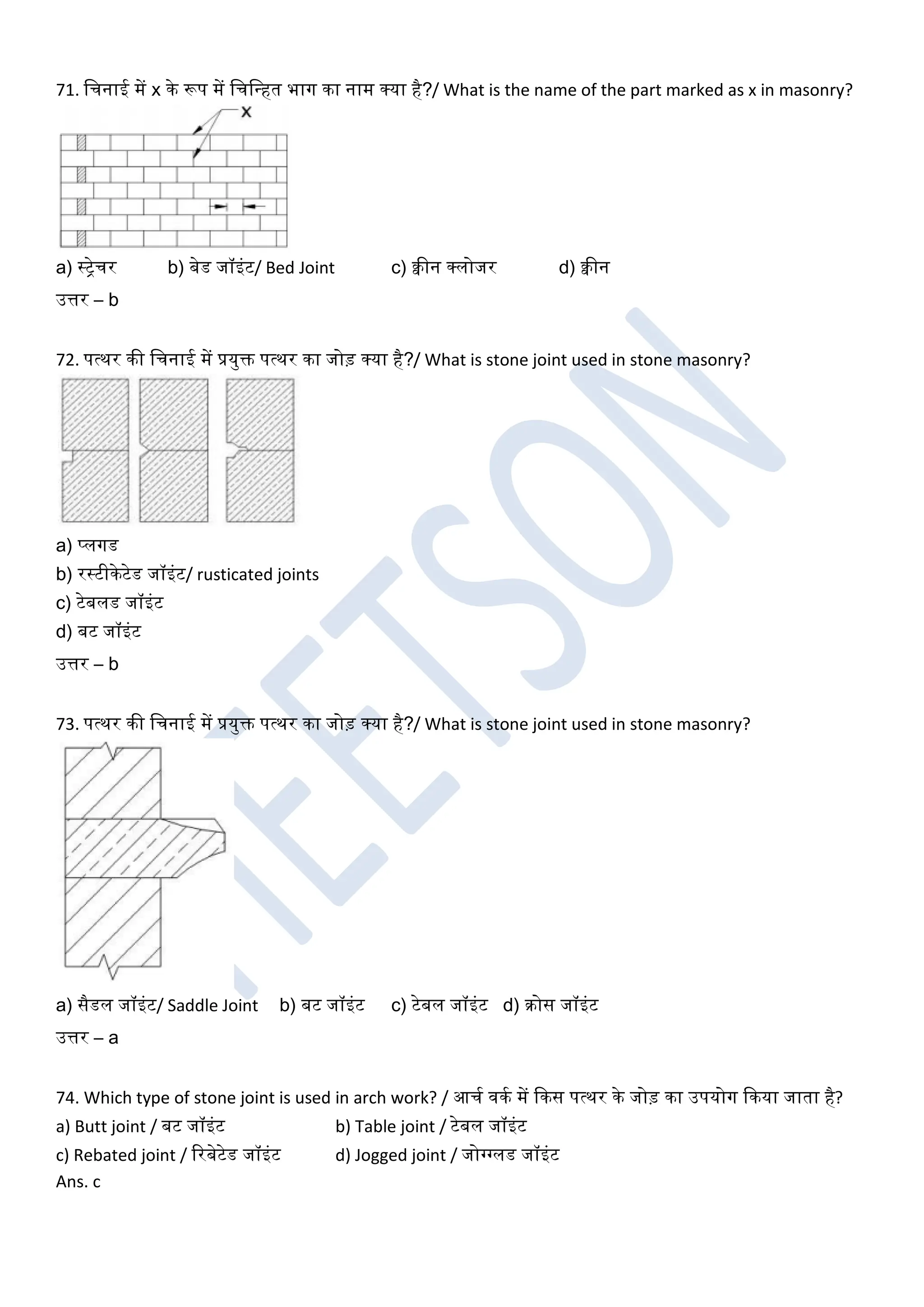 71. खचनाई में x के रूप में खचखधहत भाग का नाम क्या है?/ What is the name of the part marked as x in masonry?
a) स्ट्रेचर b) बेड जॉइंट/ Bed Joint c) क्वीन क्लोजर d) क्वीन
उत्तर – b
72. पत्थर की खचनाई में प्रयुक्त पत्थर का जोड़ क्या है?/ What is stone joint used in stone masonry?
a) प्लगड
b) रस्टीकेटेड जॉइंट/ rusticated joints
c) टेबलड जॉइंट
d) बट जॉइंट
उत्तर – b
73. पत्थर की खचनाई में प्रयुक्त पत्थर का जोड़ क्या है?/ What is stone joint used in stone masonry?
a) सैडल जॉइंट/ Saddle Joint b) बट जॉइंट c) टेबल जॉइंट d) रोस जॉइंट
उत्तर – a
74. Which type of stone joint is used in arch work? / आचघ िकघ में ककस पत्थर के जोड़ का उपयोग ककया जाता है?
a) Butt joint / बट जॉइंट b) Table joint / टेबल जॉइंट
c) Rebated joint / ररबेटेड जॉइंट d) Jogged joint / जोग्गग्गलड जॉइंट
Ans. c
 