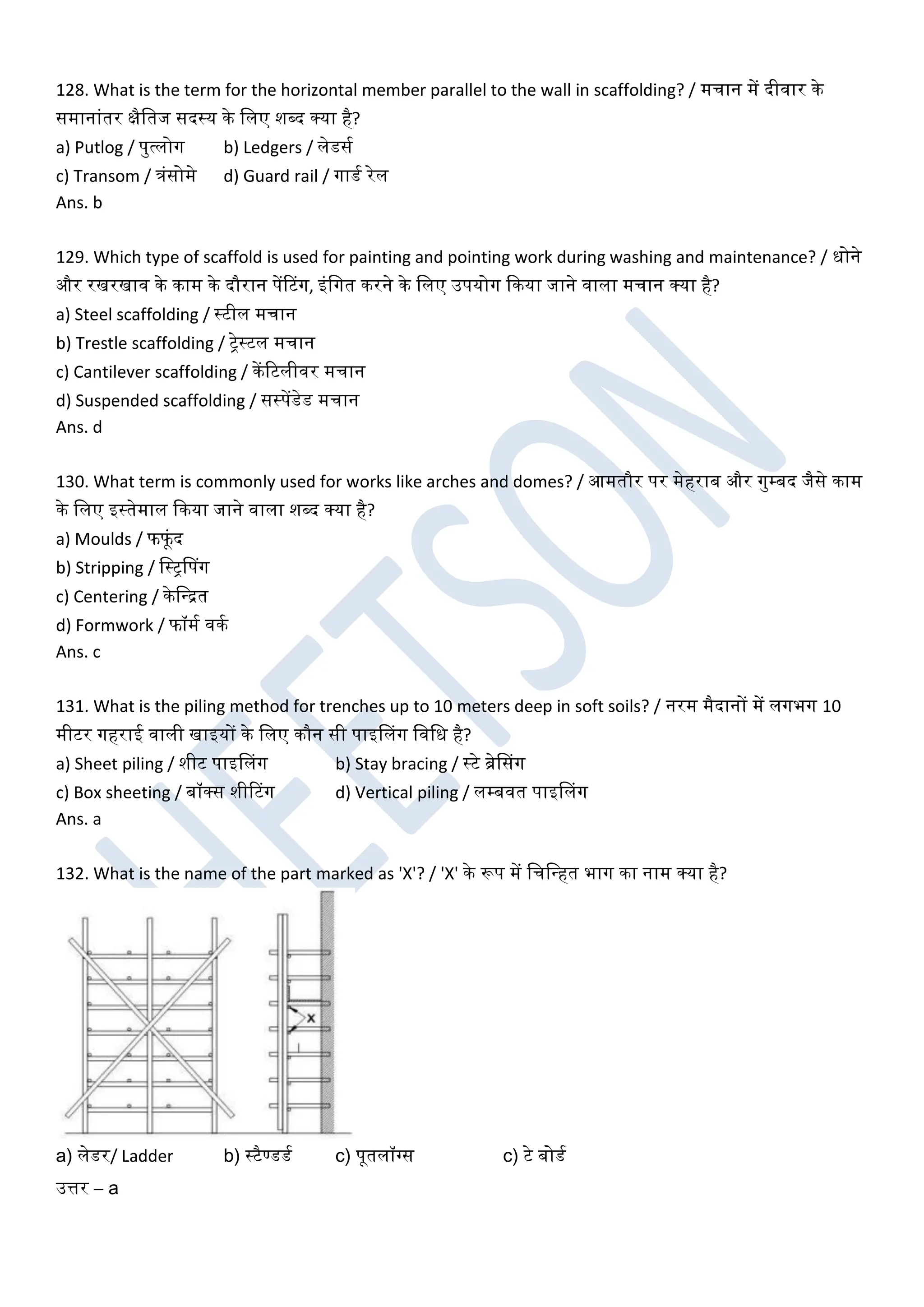 128. What is the term for the horizontal member parallel to the wall in scaffolding? / मचान में दीिार के
समानांतर क्षैखतज सदस्य के खलए शब्द क्या है?
a) Putlog / पुत्लोग b) Ledgers / लेडसघ
c) Transom / त्रंसोमे d) Guard rail / गाडघ रेल
Ans. b
129. Which type of scaffold is used for painting and pointing work during washing and maintenance? / धोने
और रखरखाि के काम के दौरान पेंरटग, इंखगत करने के खलए उपयोग ककया जाने िाला मचान क्या है?
a) Steel scaffolding / स्टील मचान
b) Trestle scaffolding / ट्रेस्टल मचान
c) Cantilever scaffolding / केंरटलीिर मचान
d) Suspended scaffolding / सस्पेंडेड मचान
Ans. d
130. What term is commonly used for works like arches and domes? / आमतौर पर मेहराब और गुम्बद जैसे काम
के खलए इस्तेमाल ककया जाने िाला शब्द क्या है?
a) Moulds / फफूंद
b) Stripping / खस्ट्रडपग
c) Centering / केखधित
d) Formwork / फॉमघ िकघ
Ans. c
131. What is the piling method for trenches up to 10 meters deep in soft soils? / नरम मैदानों में लगभग 10
मीटर गहराई िाली खाइयों के खलए कौन सी पाइडलग खिखध है?
a) Sheet piling / शीट पाइडलग b) Stay bracing / स्टे ब्रेडसग
c) Box sheeting / बॉक्स शीरटग d) Vertical piling / लम्बित पाइडलग
Ans. a
132. What is the name of the part marked as 'X'? / 'X' के रूप में खचखधहत भाग का नाम क्या है?
a) लेडर/ Ladder b) स्टैण्डडघ c) पूतलॉग्गस c) टे बोडघ
उत्तर – a
 