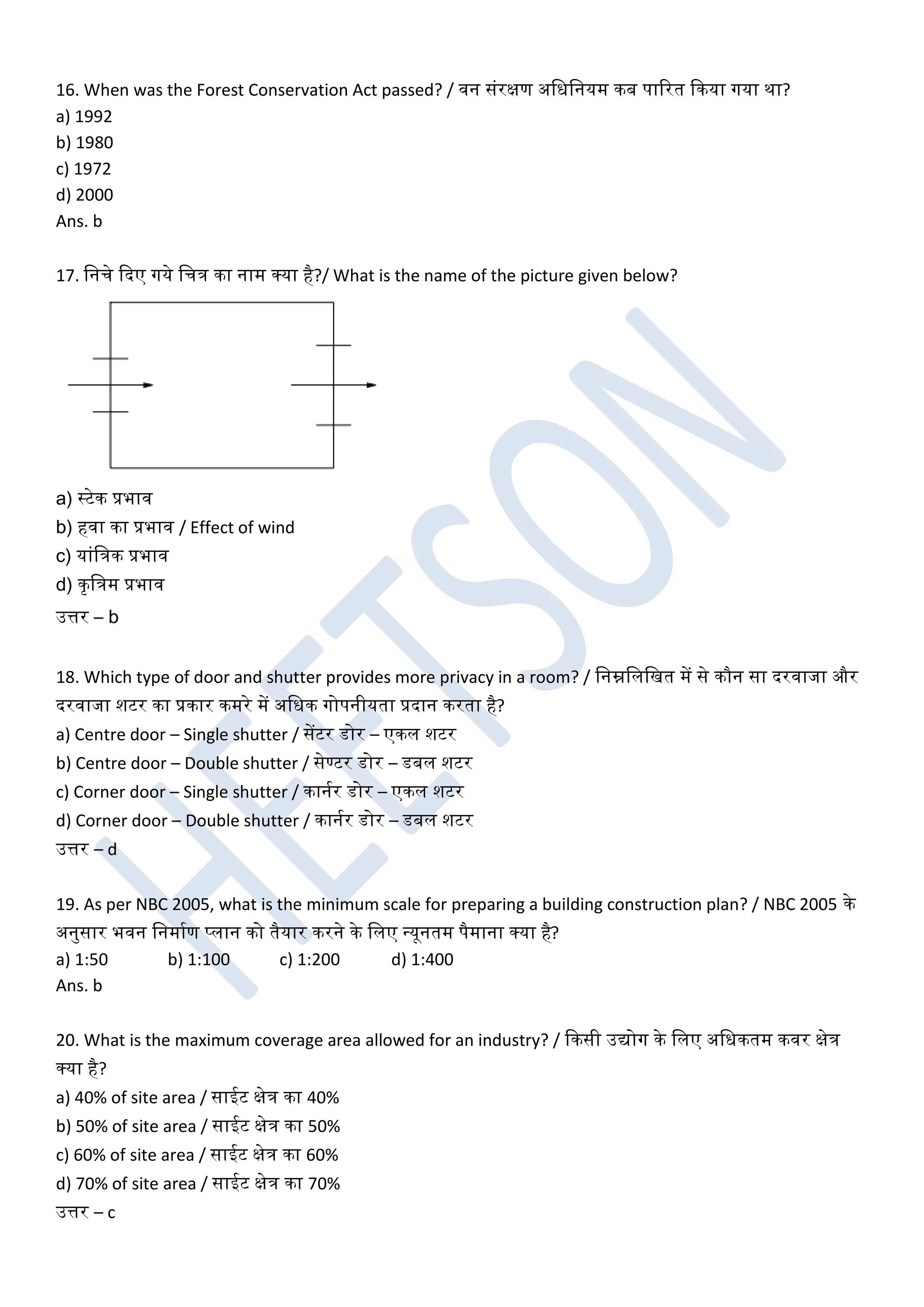 16. When was the Forest Conservation Act passed? / िन संरक्षण अखधखनयम कब पाररत ककया गया था?
a) 1992
b) 1980
c) 1972
d) 2000
Ans. b
17. खनचे कदए गये खचत्र का नाम क्या है?/ What is the name of the picture given below?
a) स्टेक प्रभाि
b) हिा का प्रभाि / Effect of wind
c) यांखत्रक प्रभाि
d) कृखत्रम प्रभाि
उत्तर – b
18. Which type of door and shutter provides more privacy in a room? / खनम्नखलखखत में से कौन सा दरिाजा और
दरिाजा शटर का प्रकार कमरे में अखधक गोपनीयता प्रदान करता है?
a) Centre door – Single shutter / सेंटर डोर – एकल शटर
b) Centre door – Double shutter / सेण्टर डोर – डबल शटर
c) Corner door – Single shutter / कानघर डोर – एकल शटर
d) Corner door – Double shutter / कानघर डोर – डबल शटर
उत्तर – d
19. As per NBC 2005, what is the minimum scale for preparing a building construction plan? / NBC 2005 के
अनुसार भिन खनमाघण प्लान को तैयार करने के खलए धयूनतम पैमाना क्या है?
a) 1:50 b) 1:100 c) 1:200 d) 1:400
Ans. b
20. What is the maximum coverage area allowed for an industry? / ककसी उद्योग के खलए अखधकतम किर क्षेत्र
क्या है?
a) 40% of site area / साईट क्षेत्र का 40%
b) 50% of site area / साईट क्षेत्र का 50%
c) 60% of site area / साईट क्षेत्र का 60%
d) 70% of site area / साईट क्षेत्र का 70%
उत्तर – c
 