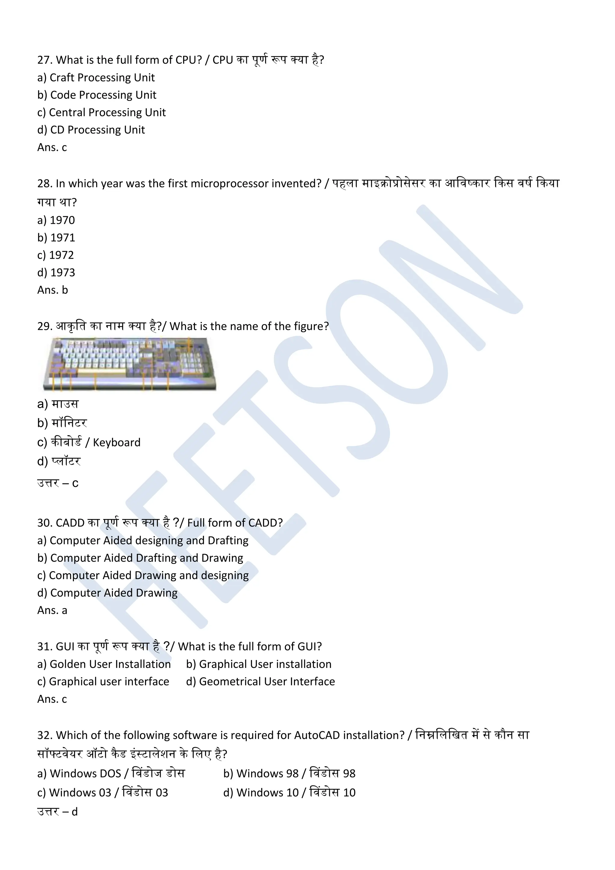 27. What is the full form of CPU? / CPU का पूणघ रूप क्या है?
a) Craft Processing Unit
b) Code Processing Unit
c) Central Processing Unit
d) CD Processing Unit
Ans. c
28. In which year was the first microprocessor invented? / पहला माइरोप्रोसेसर का आखिष्कार ककस िर्घ ककया
गया था?
a) 1970
b) 1971
c) 1972
d) 1973
Ans. b
29. आकृखत का नाम क्या है?/ What is the name of the figure?
a) माउस
b) मॉखनटर
c) कीबोडघ / Keyboard
d) प्लॉटर
उत्तर – c
30. CADD का पूणघ रूप क्या है ?/ Full form of CADD?
a) Computer Aided designing and Drafting
b) Computer Aided Drafting and Drawing
c) Computer Aided Drawing and designing
d) Computer Aided Drawing
Ans. a
31. GUI का पूणघ रूप क्या है ?/ What is the full form of GUI?
a) Golden User Installation b) Graphical User installation
c) Graphical user interface d) Geometrical User Interface
Ans. c
32. Which of the following software is required for AutoCAD installation? / खनम्नखलखखत में से कौन सा
सॉफ्टिेयर ऑटो कैड इंस्टालेशन के खलए है?
a) Windows DOS / डिडोज डोस b) Windows 98 / डिडोस 98
c) Windows 03 / डिडोस 03 d) Windows 10 / डिडोस 10
उत्तर – d
 