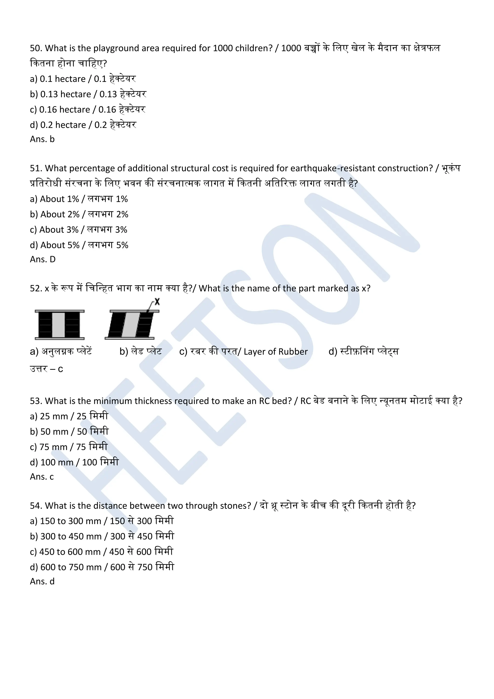 50. What is the playground area required for 1000 children? / 1000 बच्चों के खलए खेल के मैदान का क्षेत्रफल
ककतना होना चाखहए?
a) 0.1 hectare / 0.1 हेक्टेयर
b) 0.13 hectare / 0.13 हेक्टेयर
c) 0.16 hectare / 0.16 हेक्टेयर
d) 0.2 hectare / 0.2 हेक्टेयर
Ans. b
51. What percentage of additional structural cost is required for earthquake-resistant construction? / भूकंप
प्रखतरोधी संरचना के खलए भिन की संरचनात्मक लागत में ककतनी अखतररक्त लागत लगती है?
a) About 1% / लगभग 1%
b) About 2% / लगभग 2%
c) About 3% / लगभग 3%
d) About 5% / लगभग 5%
Ans. D
52. x के रूप में खचखधहत भाग का नाम क्या है?/ What is the name of the part marked as x?
a) अनुलग्नक प्लेटें b) लेड प्लेट c) रबर की परत/ Layer of Rubber d) स्टीफ़डनग प्लेट्स
उत्तर – c
53. What is the minimum thickness required to make an RC bed? / RC बेड बनाने के खलए धयूनतम मोटाई क्या है?
a) 25 mm / 25 खममी
b) 50 mm / 50 खममी
c) 75 mm / 75 खममी
d) 100 mm / 100 खममी
Ans. c
54. What is the distance between two through stones? / दो थ्रू स्टोन के बीच की दूरी ककतनी होती है?
a) 150 to 300 mm / 150 से 300 खममी
b) 300 to 450 mm / 300 से 450 खममी
c) 450 to 600 mm / 450 से 600 खममी
d) 600 to 750 mm / 600 से 750 खममी
Ans. d
 