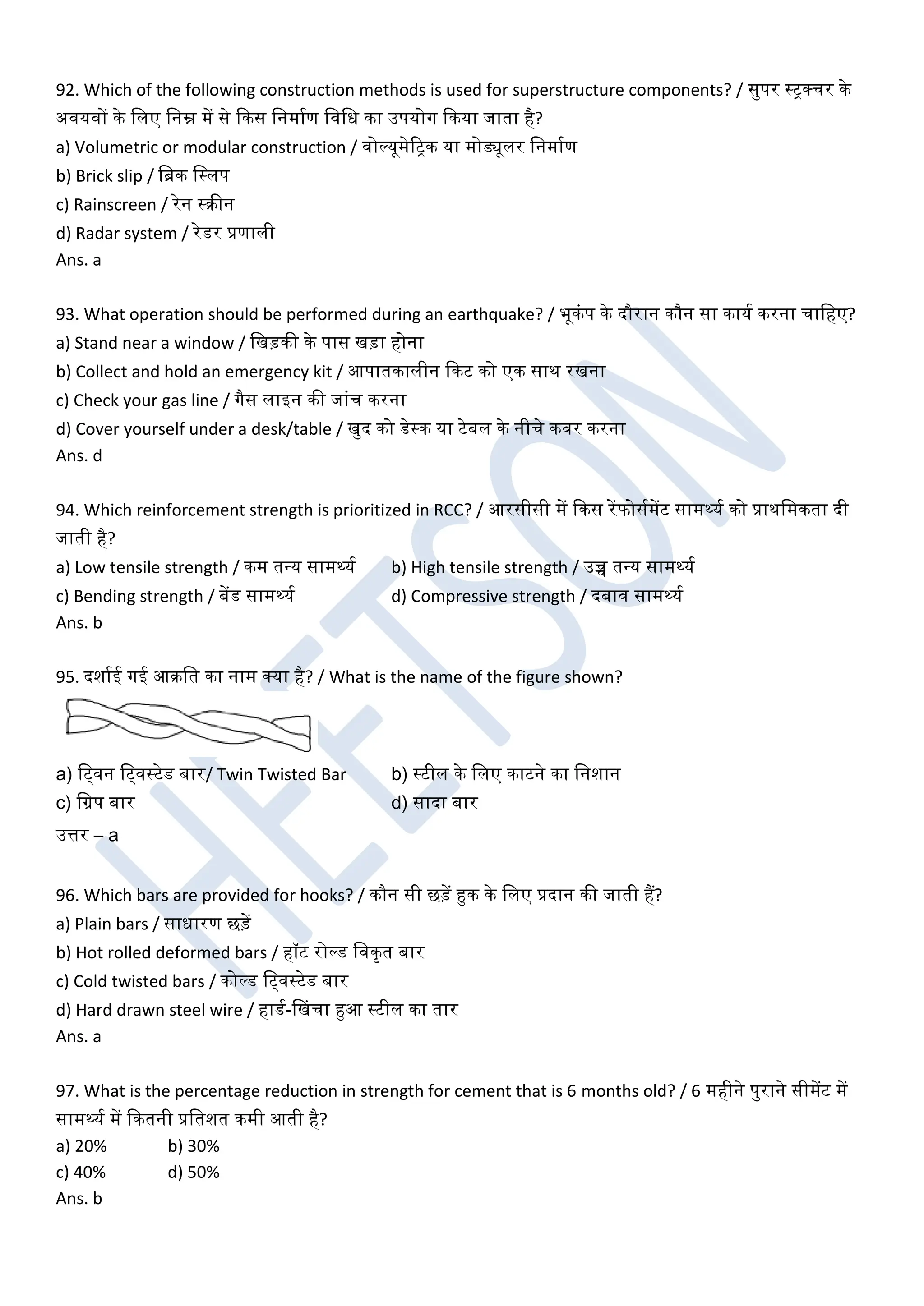92. Which of the following construction methods is used for superstructure components? / सुपर स्ट्रक्चर के
अियिों के खलए खनम्न में से ककस खनमाघण खिखध का उपयोग ककया जाता है?
a) Volumetric or modular construction / िोल्यूमेरट्रक या मोड्यूलर खनमाघण
b) Brick slip / खब्रक खस्लप
c) Rainscreen / रेन स्रीन
d) Radar system / रेडर प्रणाली
Ans. a
93. What operation should be performed during an earthquake? / भूकंप के दौरान कौन सा कायघ करना चाखहए?
a) Stand near a window / खखड़की के पास खड़ा होना
b) Collect and hold an emergency kit / आपातकालीन ककट को एक साथ रखना
c) Check your gas line / गैस लाइन की जांच करना
d) Cover yourself under a desk/table / खुद को डेस्क या टेबल के नीचे किर करना
Ans. d
94. Which reinforcement strength is prioritized in RCC? / आरसीसी में ककस रेंफोसघमेंट सामथ्यघ को प्राथखमकता दी
जाती है?
a) Low tensile strength / कम तधय सामथ्यघ b) High tensile strength / उच्च तधय सामथ्यघ
c) Bending strength / बेंड सामथ्यघ d) Compressive strength / दबाि सामथ्यघ
Ans. b
95. दशाघई गई आरखत का नाम क्या है? / What is the name of the figure shown?
a) खट्िन खट्िस्टेड बार/ Twin Twisted Bar b) स्टील के खलए काटने का खनशान
c) खग्रप बार d) सादा बार
उत्तर – a
96. Which bars are provided for hooks? / कौन सी छड़ें हुक के खलए प्रदान की जाती हैं?
a) Plain bars / साधारण छड़ें
b) Hot rolled deformed bars / हॉट रोल्ड खिकृत बार
c) Cold twisted bars / कोल्ड खट्िस्टेड बार
d) Hard drawn steel wire / हाडघ-डखचा हुआ स्टील का तार
Ans. a
97. What is the percentage reduction in strength for cement that is 6 months old? / 6 महीने पुराने सीमेंट में
सामथ्यघ में ककतनी प्रखतशत कमी आती है?
a) 20% b) 30%
c) 40% d) 50%
Ans. b
 