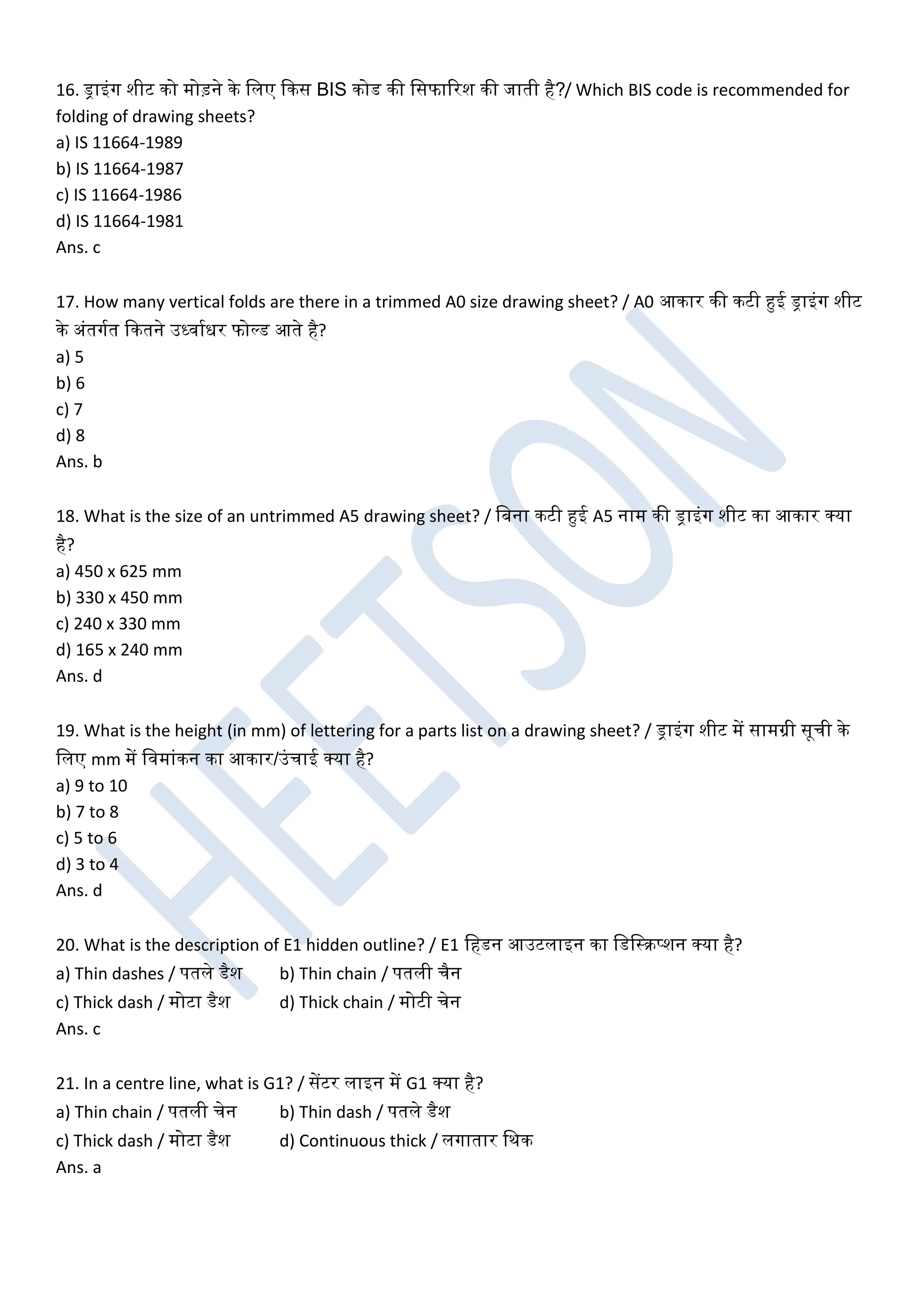 16. ड्राइंग शीट को मोड़ने के खलए ककस BIS कोड की खसफाररश की जाती है?/ Which BIS code is recommended for
folding of drawing sheets?
a) IS 11664-1989
b) IS 11664-1987
c) IS 11664-1986
d) IS 11664-1981
Ans. c
17. How many vertical folds are there in a trimmed A0 size drawing sheet? / A0 आकार की कटी हुई ड्राइंग शीट
के अंतगघत ककतने उर्धिाघधर फोल्ड आते है?
a) 5
b) 6
c) 7
d) 8
Ans. b
18. What is the size of an untrimmed A5 drawing sheet? / खबना कटी हुई A5 नाम की ड्राइंग शीट का आकार क्या
है?
a) 450 x 625 mm
b) 330 x 450 mm
c) 240 x 330 mm
d) 165 x 240 mm
Ans. d
19. What is the height (in mm) of lettering for a parts list on a drawing sheet? / ड्राइंग शीट में सामग्री सूची के
खलए mm में खिमांकन का आकार/उंचाई क्या है?
a) 9 to 10
b) 7 to 8
c) 5 to 6
d) 3 to 4
Ans. d
20. What is the description of E1 hidden outline? / E1 खहडन आउटलाइन का खडखस्रप्शन क्या है?
a) Thin dashes / पतले डैश b) Thin chain / पतली चैन
c) Thick dash / मोटा डैश d) Thick chain / मोटी चेन
Ans. c
21. In a centre line, what is G1? / सेंटर लाइन में G1 क्या है?
a) Thin chain / पतली चेन b) Thin dash / पतले डैश
c) Thick dash / मोटा डैश d) Continuous thick / लगातार खथक
Ans. a
 