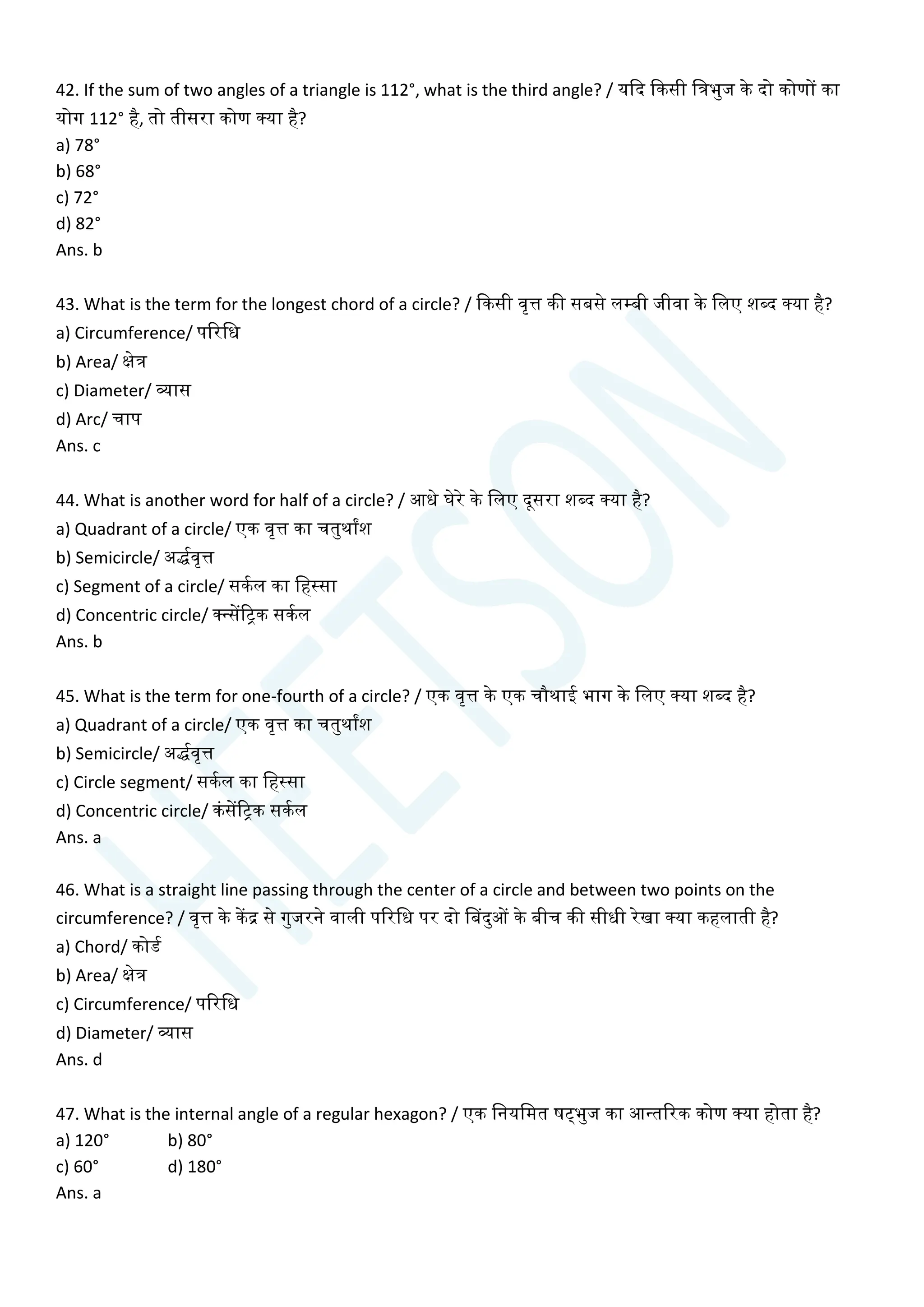 42. If the sum of two angles of a triangle is 112°, what is the third angle? / यक्वद क्वकसी चत्रभुज के दो कोणों का
योग 112° है, तो तीसरा कोण क्या है?
a) 78°
b) 68°
c) 72°
d) 82°
Ans. b
43. What is the term for the longest chord of a circle? / क्वकसी वृत्त की सबसे लम्बी जीवा के चलए शब्द क्या है?
a) Circumference/ पररचध
b) Area/ क्षेत्र
c) Diameter/ व्यास
d) Arc/ िाप
Ans. c
44. What is another word for half of a circle? / आधे घेरे के चलए दूसरा शब्द क्या है?
a) Quadrant of a circle/ एक वृत्त का ितुथाांश
b) Semicircle/ अर्द्यवृत्त
c) Segment of a circle/ सकयल का चहस्सा
d) Concentric circle/ क्न्सेंरिक सकयल
Ans. b
45. What is the term for one-fourth of a circle? / एक वृत्त के एक िौथाई भाग के चलए क्या शब्द है?
a) Quadrant of a circle/ एक वृत्त का ितुथाांश
b) Semicircle/ अर्द्यवृत्त
c) Circle segment/ सकयल का चहस्सा
d) Concentric circle/ कांसेंरिक सकयल
Ans. a
46. What is a straight line passing through the center of a circle and between two points on the
circumference? / वृत्त के केंद्र से गुजरने वाली पररचध पर दो सबदुओं के बीि की सीधी रेखा क्या कहलाती है?
a) Chord/ कोडय
b) Area/ क्षेत्र
c) Circumference/ पररचध
d) Diameter/ व्यास
Ans. d
47. What is the internal angle of a regular hexagon? / एक चनयचमत षट्भुज का आन्तररक कोण क्या होता है?
a) 120° b) 80°
c) 60° d) 180°
Ans. a
 