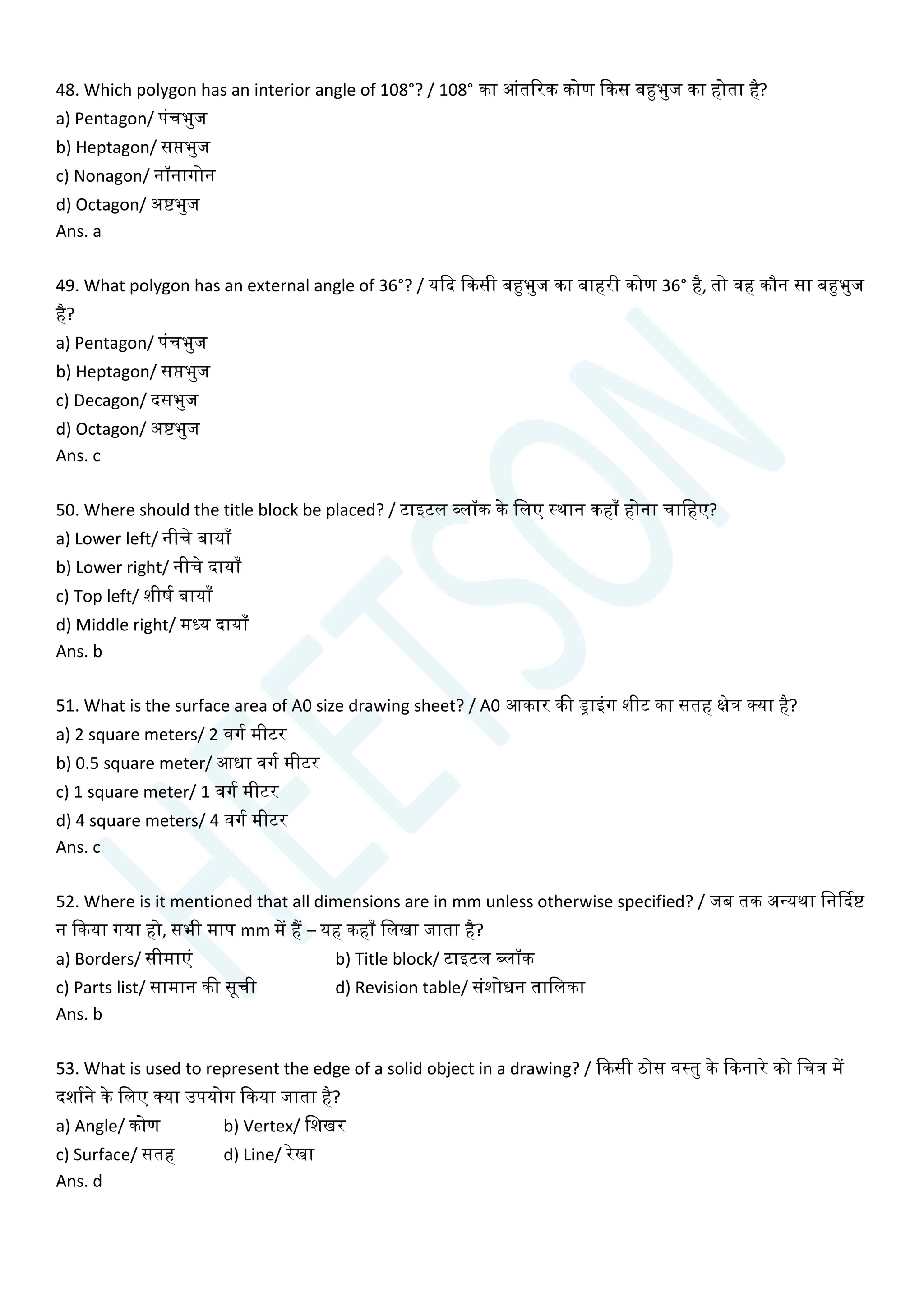 48. Which polygon has an interior angle of 108°? / 108° का आांतररक कोण क्वकस बहुभुज का होता है?
a) Pentagon/ पांिभुज
b) Heptagon/ सप्तभुज
c) Nonagon/ नॉनागोन
d) Octagon/ अष्टभुज
Ans. a
49. What polygon has an external angle of 36°? / यक्वद क्वकसी बहुभुज का बाहरी कोण 36° है, तो वह कौन सा बहुभुज
है?
a) Pentagon/ पांिभुज
b) Heptagon/ सप्तभुज
c) Decagon/ दसभुज
d) Octagon/ अष्टभुज
Ans. c
50. Where should the title block be placed? / टाइटल ब्लॉक के चलए स्थान कहााँ होना िाचहए?
a) Lower left/ नीिे बायााँ
b) Lower right/ नीिे दायााँ
c) Top left/ शीषय बायााँ
d) Middle right/ मध्य दायााँ
Ans. b
51. What is the surface area of A0 size drawing sheet? / A0 आकार की ड्राइांग शीट का सतह क्षेत्र क्या है?
a) 2 square meters/ 2 वगय मीटर
b) 0.5 square meter/ आधा वगय मीटर
c) 1 square meter/ 1 वगय मीटर
d) 4 square meters/ 4 वगय मीटर
Ans. c
52. Where is it mentioned that all dimensions are in mm unless otherwise specified? / जब तक अन्यथा चनर्कदष्ट
न क्वकया गया हो, सभी माप mm में हैं – यह कहााँ चलखा जाता है?
a) Borders/ सीमाएां b) Title block/ टाइटल ब्लॉक
c) Parts list/ सामान की सूिी d) Revision table/ सांशोधन ताचलका
Ans. b
53. What is used to represent the edge of a solid object in a drawing? / क्वकसी ठोस वस्तु के क्वकनारे को चित्र में
दशायने के चलए क्या उपयोग क्वकया जाता है?
a) Angle/ कोण b) Vertex/ चशखर
c) Surface/ सतह d) Line/ रेखा
Ans. d
 