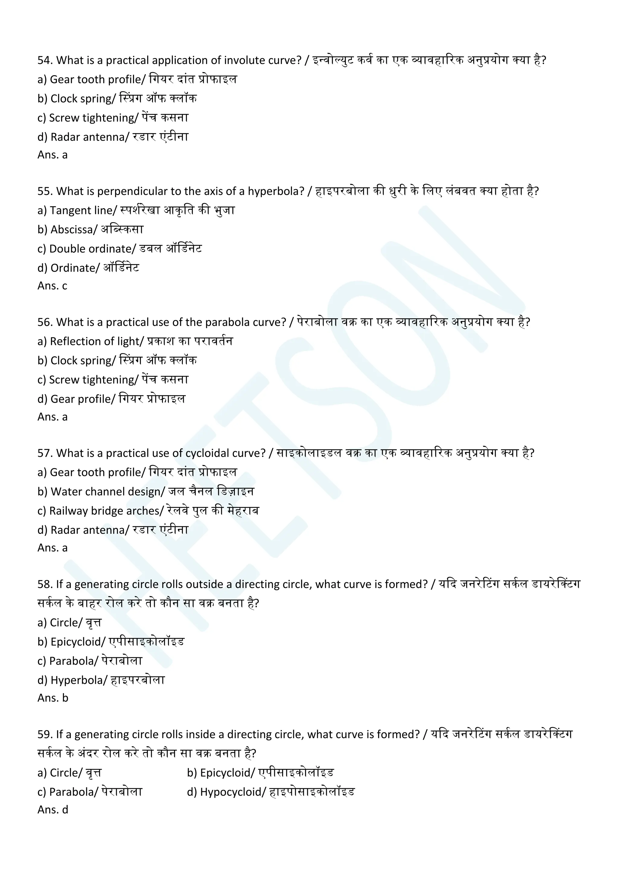 54. What is a practical application of involute curve? / इन्वोल्युट कवय का एक व्यावहाररक अनुप्रयोग क्या है?
a) Gear tooth profile/ चगयर दाांत प्रोफाइल
b) Clock spring/ सस्प्रग ऑफ क्लॉक
c) Screw tightening/ पेंि कसना
d) Radar antenna/ रडार एांटीना
Ans. a
55. What is perpendicular to the axis of a hyperbola? / हाइपरबोला की धुरी के चलए लांबवत क्या होता है?
a) Tangent line/ स्पशयरेखा आकृचत की भुजा
b) Abscissa/ अचब्स्कसा
c) Double ordinate/ डबल ऑर्डडनेट
d) Ordinate/ ऑर्डडनेट
Ans. c
56. What is a practical use of the parabola curve? / पेराबोला वक्र का एक व्यावहाररक अनुप्रयोग क्या है?
a) Reflection of light/ प्रकाश का परावतयन
b) Clock spring/ सस्प्रग ऑफ क्लॉक
c) Screw tightening/ पेंि कसना
d) Gear profile/ चगयर प्रोफाइल
Ans. a
57. What is a practical use of cycloidal curve? / साइकोलाइडल वक्र का एक व्यावहाररक अनुप्रयोग क्या है?
a) Gear tooth profile/ चगयर दाांत प्रोफाइल
b) Water channel design/ जल िैनल चडज़ाइन
c) Railway bridge arches/ रेलवे पुल की मेहराब
d) Radar antenna/ रडार एांटीना
Ans. a
58. If a generating circle rolls outside a directing circle, what curve is formed? / यक्वद जनरेटटग सकयल डायरेसक्टग
सकयल के बाहर रोल करे तो कौन सा वक्र बनता है?
a) Circle/ वृत्त
b) Epicycloid/ एपीसाइकोलॉइड
c) Parabola/ पेराबोला
d) Hyperbola/ हाइपरबोला
Ans. b
59. If a generating circle rolls inside a directing circle, what curve is formed? / यक्वद जनरेटटग सकयल डायरेसक्टग
सकयल के अांदर रोल करे तो कौन सा वक्र बनता है?
a) Circle/ वृत्त b) Epicycloid/ एपीसाइकोलॉइड
c) Parabola/ पेराबोला d) Hypocycloid/ हाइपोसाइकोलॉइड
Ans. d
 