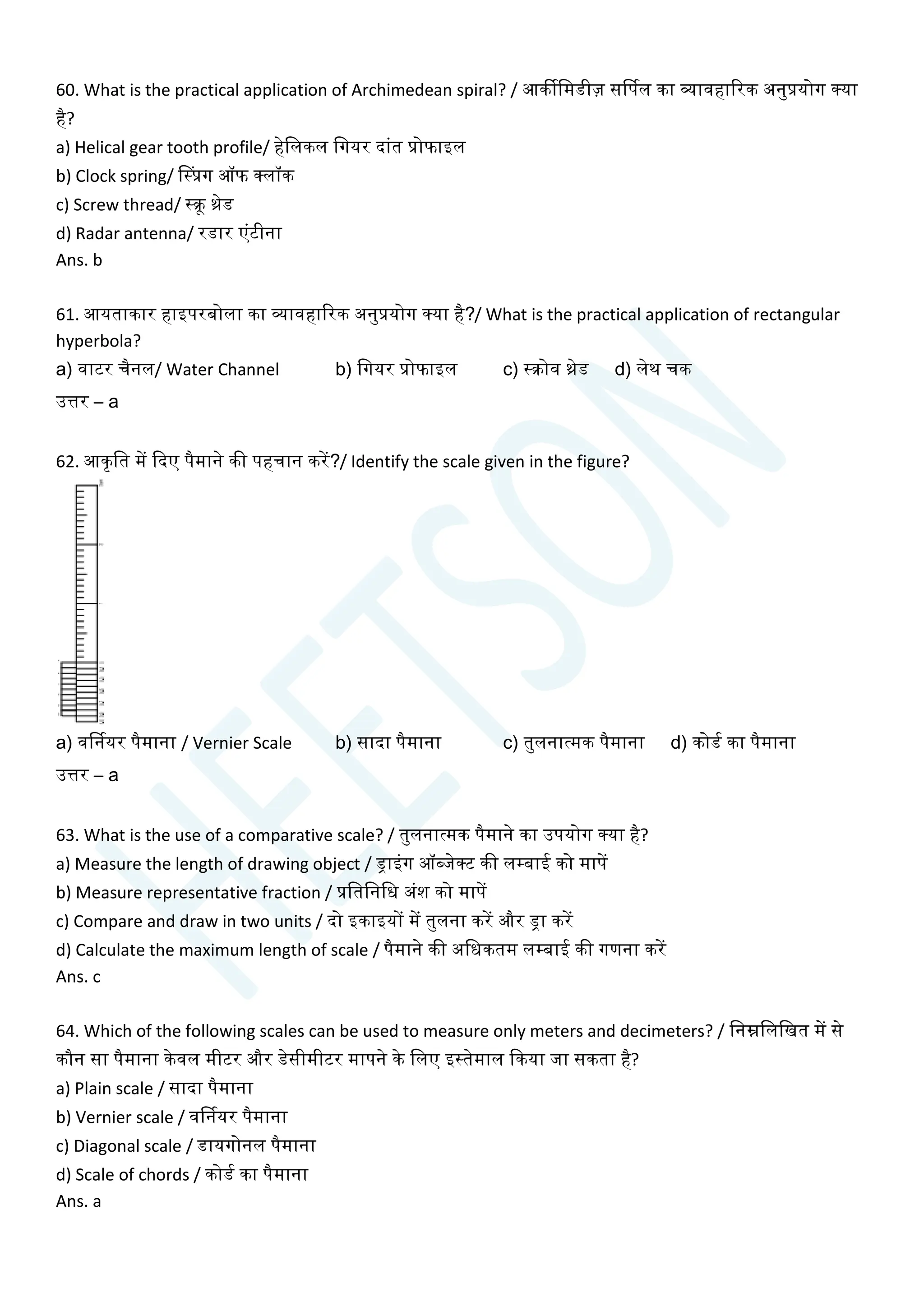 60. What is the practical application of Archimedean spiral? / आकीचमडीज़ सर्डपल का व्यावहाररक अनुप्रयोग क्या
है?
a) Helical gear tooth profile/ हेचलकल चगयर दाांत प्रोफाइल
b) Clock spring/ सस्प्रग ऑफ क्लॉक
c) Screw thread/ स्क्रू थ्रेड
d) Radar antenna/ रडार एांटीना
Ans. b
61. आयताकार हाइपरबोला का व्यावहाररक अनुप्रयोग क्या है?/ What is the practical application of rectangular
hyperbola?
a) वाटर िैनल/ Water Channel b) चगयर प्रोफाइल c) स्क्रोव थ्रेड d) लेथ िक
उत्तर – a
62. आकृचत में क्वदए पैमाने की पहिान करें?/ Identify the scale given in the figure?
a) वर्डनयर पैमाना / Vernier Scale b) सादा पैमाना c) तुलनात्मक पैमाना d) कोडय का पैमाना
उत्तर – a
63. What is the use of a comparative scale? / तुलनात्मक पैमाने का उपयोग क्या है?
a) Measure the length of drawing object / ड्राइांग ऑब्जेक्ट की लम्बाई को मापें
b) Measure representative fraction / प्रचतचनचध अांश को मापें
c) Compare and draw in two units / दो इकाइयों में तुलना करें और ड्रा करें
d) Calculate the maximum length of scale / पैमाने की अचधकतम लम्बाई की गणना करें
Ans. c
64. Which of the following scales can be used to measure only meters and decimeters? / चनम्नचलचखत में से
कौन सा पैमाना केवल मीटर और डेसीमीटर मापने के चलए इस्तेमाल क्वकया जा सकता है?
a) Plain scale / सादा पैमाना
b) Vernier scale / वर्डनयर पैमाना
c) Diagonal scale / डायगोनल पैमाना
d) Scale of chords / कोडय का पैमाना
Ans. a
 