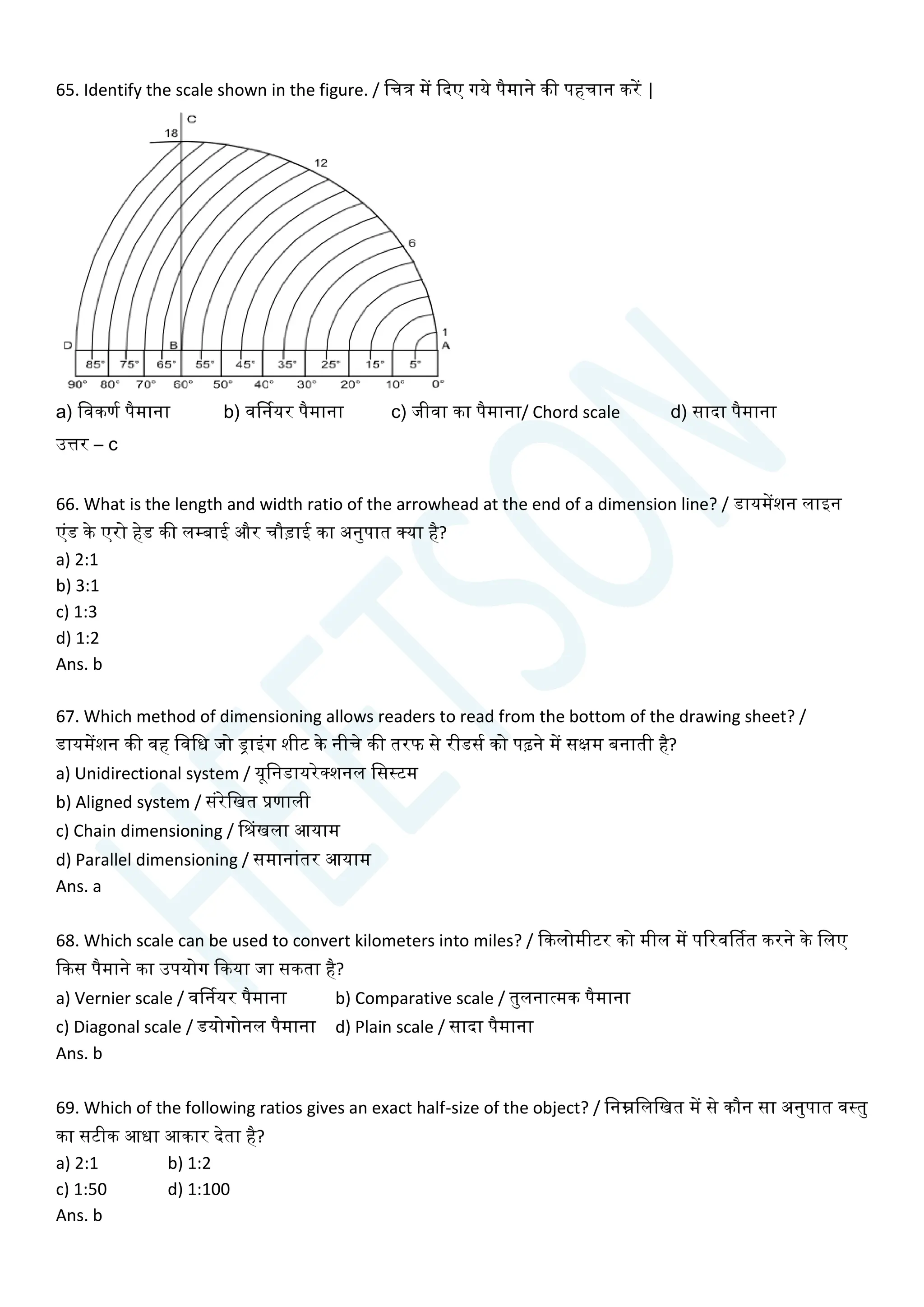 65. Identify the scale shown in the figure. / चित्र में क्वदए गये पैमाने की पहिान करें |
a) चवकणय पैमाना b) वर्डनयर पैमाना c) जीवा का पैमाना/ Chord scale d) सादा पैमाना
उत्तर – c
66. What is the length and width ratio of the arrowhead at the end of a dimension line? / डायमेंशन लाइन
एांड के एरो हेड की लम्बाई और िौडाई का अनुपात क्या है?
a) 2:1
b) 3:1
c) 1:3
d) 1:2
Ans. b
67. Which method of dimensioning allows readers to read from the bottom of the drawing sheet? /
डायमेंशन की वह चवचध जो ड्राइांग शीट के नीिे की तरफ से रीडसय को पढ़ने में सक्षम बनाती है?
a) Unidirectional system / यूचनडायरेक्शनल चसस्टम
b) Aligned system / सांरेचखत प्रणाली
c) Chain dimensioning / सिंखला आयाम
d) Parallel dimensioning / समानाांतर आयाम
Ans. a
68. Which scale can be used to convert kilometers into miles? / क्वकलोमीटर को मील में पररवर्डतत करने के चलए
क्वकस पैमाने का उपयोग क्वकया जा सकता है?
a) Vernier scale / वर्डनयर पैमाना b) Comparative scale / तुलनात्मक पैमाना
c) Diagonal scale / डयोगोनल पैमाना d) Plain scale / सादा पैमाना
Ans. b
69. Which of the following ratios gives an exact half-size of the object? / चनम्नचलचखत में से कौन सा अनुपात वस्तु
का सटीक आधा आकार देता है?
a) 2:1 b) 1:2
c) 1:50 d) 1:100
Ans. b
 