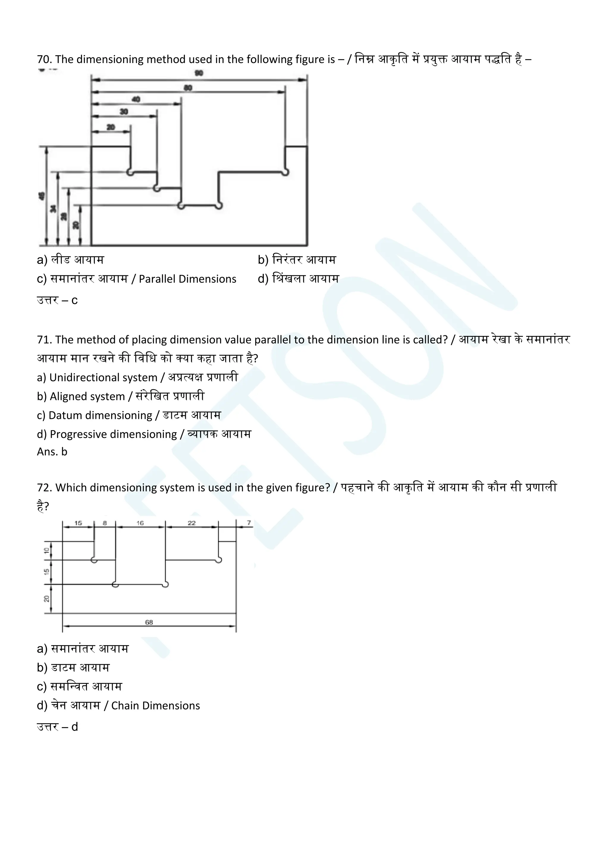 70. The dimensioning method used in the following figure is – / चनम्न आकृचत में प्रयुि आयाम पर्द्चत है –
a) लीड आयाम b) चनरांतर आयाम
c) समानाांतर आयाम / Parallel Dimensions d) सिंखला आयाम
उत्तर – c
71. The method of placing dimension value parallel to the dimension line is called? / आयाम रेखा के समानाांतर
आयाम मान रखने की चवचध को क्या कहा जाता है?
a) Unidirectional system / अप्रत्यक्ष प्रणाली
b) Aligned system / सांरेचखत प्रणाली
c) Datum dimensioning / डाटम आयाम
d) Progressive dimensioning / व्यापक आयाम
Ans. b
72. Which dimensioning system is used in the given figure? / पहिाने की आकृचत में आयाम की कौन सी प्रणाली
है?
a) समानाांतर आयाम
b) डाटम आयाम
c) समचन्वत आयाम
d) िेन आयाम / Chain Dimensions
उत्तर – d
 