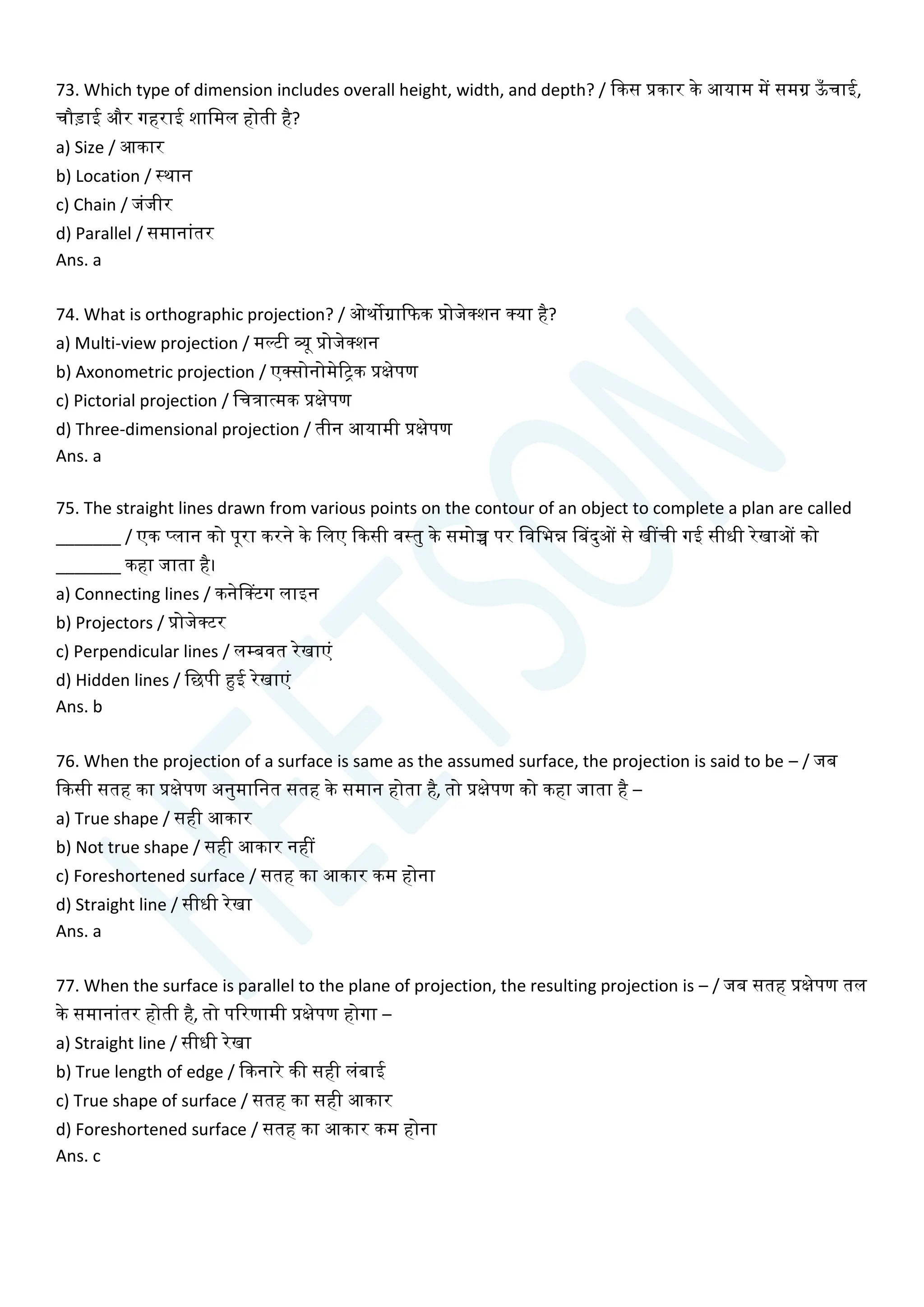 73. Which type of dimension includes overall height, width, and depth? / क्वकस प्रकार के आयाम में समग्र ऊ
ाँ िाई,
िौडाई और गहराई शाचमल होती है?
a) Size / आकार
b) Location / स्थान
c) Chain / जांजीर
d) Parallel / समानाांतर
Ans. a
74. What is orthographic projection? / ओथोग्राक्वफक प्रोजेक्शन क्या है?
a) Multi-view projection / मल्टी व्यू प्रोजेक्शन
b) Axonometric projection / एक्सोनोमेरिक प्रक्षेपण
c) Pictorial projection / चित्रात्मक प्रक्षेपण
d) Three-dimensional projection / तीन आयामी प्रक्षेपण
Ans. a
75. The straight lines drawn from various points on the contour of an object to complete a plan are called
_______ / एक प्लान को पूरा करने के चलए क्वकसी वस्तु के समोच्च पर चवचभन्न सबदुओं से खींिी गई सीधी रेखाओं को
_______ कहा जाता है।
a) Connecting lines / कनेसक्टग लाइन
b) Projectors / प्रोजेक्टर
c) Perpendicular lines / लम्बवत रेखाएां
d) Hidden lines / चछपी हुई रेखाएां
Ans. b
76. When the projection of a surface is same as the assumed surface, the projection is said to be – / जब
क्वकसी सतह का प्रक्षेपण अनुमाचनत सतह के समान होता है, तो प्रक्षेपण को कहा जाता है –
a) True shape / सही आकार
b) Not true shape / सही आकार नहीं
c) Foreshortened surface / सतह का आकार कम होना
d) Straight line / सीधी रेखा
Ans. a
77. When the surface is parallel to the plane of projection, the resulting projection is – / जब सतह प्रक्षेपण तल
के समानाांतर होती है, तो पररणामी प्रक्षेपण होगा –
a) Straight line / सीधी रेखा
b) True length of edge / क्वकनारे की सही लांबाई
c) True shape of surface / सतह का सही आकार
d) Foreshortened surface / सतह का आकार कम होना
Ans. c
 