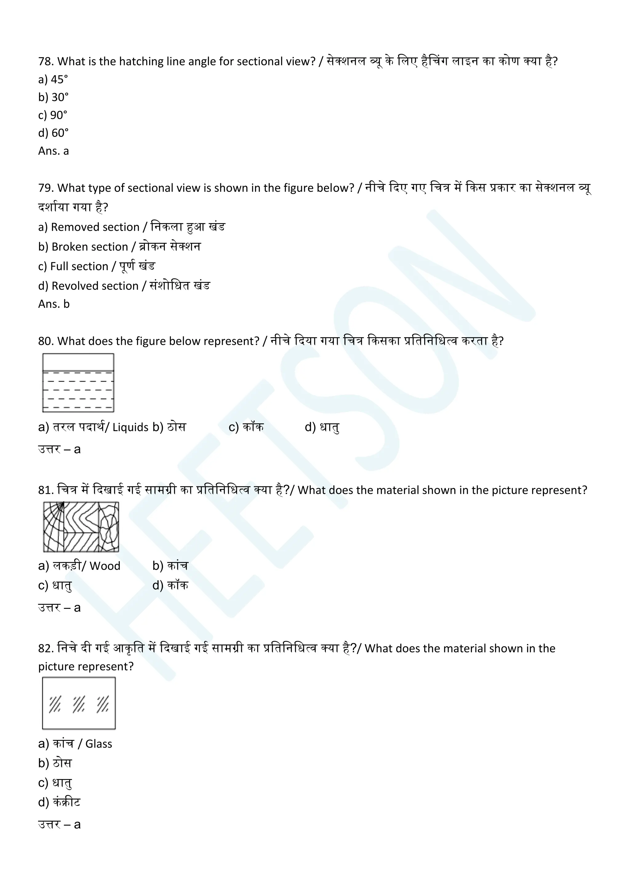 78. What is the hatching line angle for sectional view? / सेक्शनल व्यू के चलए हैसिग लाइन का कोण क्या है?
a) 45°
b) 30°
c) 90°
d) 60°
Ans. a
79. What type of sectional view is shown in the figure below? / नीिे क्वदए गए चित्र में क्वकस प्रकार का सेक्शनल व्यू
दशायया गया है?
a) Removed section / चनकला हुआ खांड
b) Broken section / ब्रोकन सेक्शन
c) Full section / पूणय खांड
d) Revolved section / सांशोचधत खांड
Ans. b
80. What does the figure below represent? / नीिे क्वदया गया चित्र क्वकसका प्रचतचनचधत्व करता है?
a) तरल पदाथय/ Liquids b) ठोस c) कॉक d) धातु
उत्तर – a
81. चित्र में क्वदखाई गई सामग्री का प्रचतचनचधत्व क्या है?/ What does the material shown in the picture represent?
a) लकडी/ Wood b) काांि
c) धातु d) कॉक
उत्तर – a
82. चनिे दी गई आकृचत में क्वदखाई गई सामग्री का प्रचतचनचधत्व क्या है?/ What does the material shown in the
picture represent?
a) काांि / Glass
b) ठोस
c) धातु
d) कांक्रीट
उत्तर – a
 