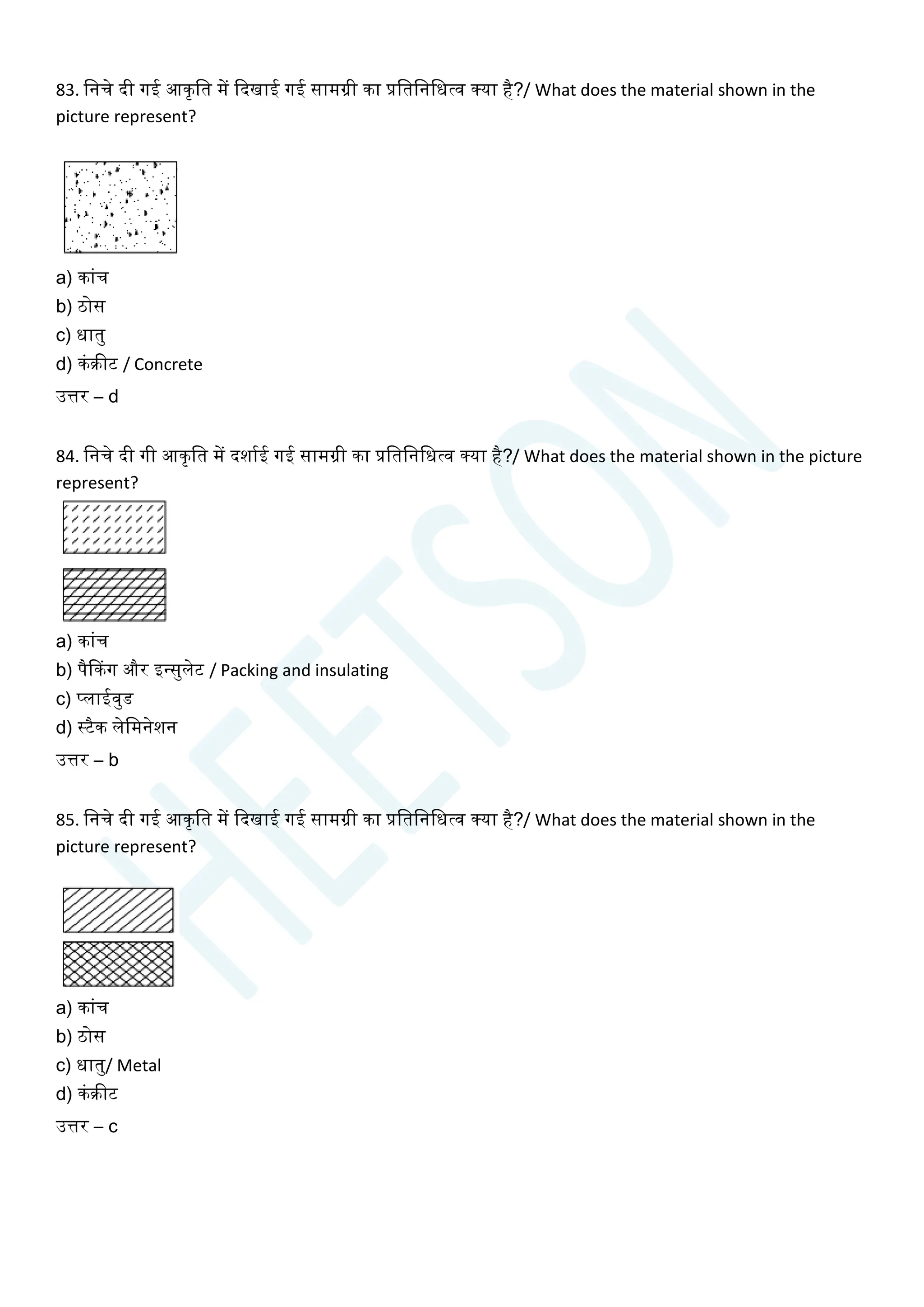 83. चनिे दी गई आकृचत में क्वदखाई गई सामग्री का प्रचतचनचधत्व क्या है?/ What does the material shown in the
picture represent?
a) काांि
b) ठोस
c) धातु
d) कांक्रीट / Concrete
उत्तर – d
84. चनिे दी गी आकृचत में दशायई गई सामग्री का प्रचतचनचधत्व क्या है?/ What does the material shown in the picture
represent?
a) काांि
b) पैककग और इन्सुलेट / Packing and insulating
c) प्लाईवुड
d) स्टैक लेचमनेशन
उत्तर – b
85. चनिे दी गई आकृचत में क्वदखाई गई सामग्री का प्रचतचनचधत्व क्या है?/ What does the material shown in the
picture represent?
a) काांि
b) ठोस
c) धातु/ Metal
d) कांक्रीट
उत्तर – c
 
