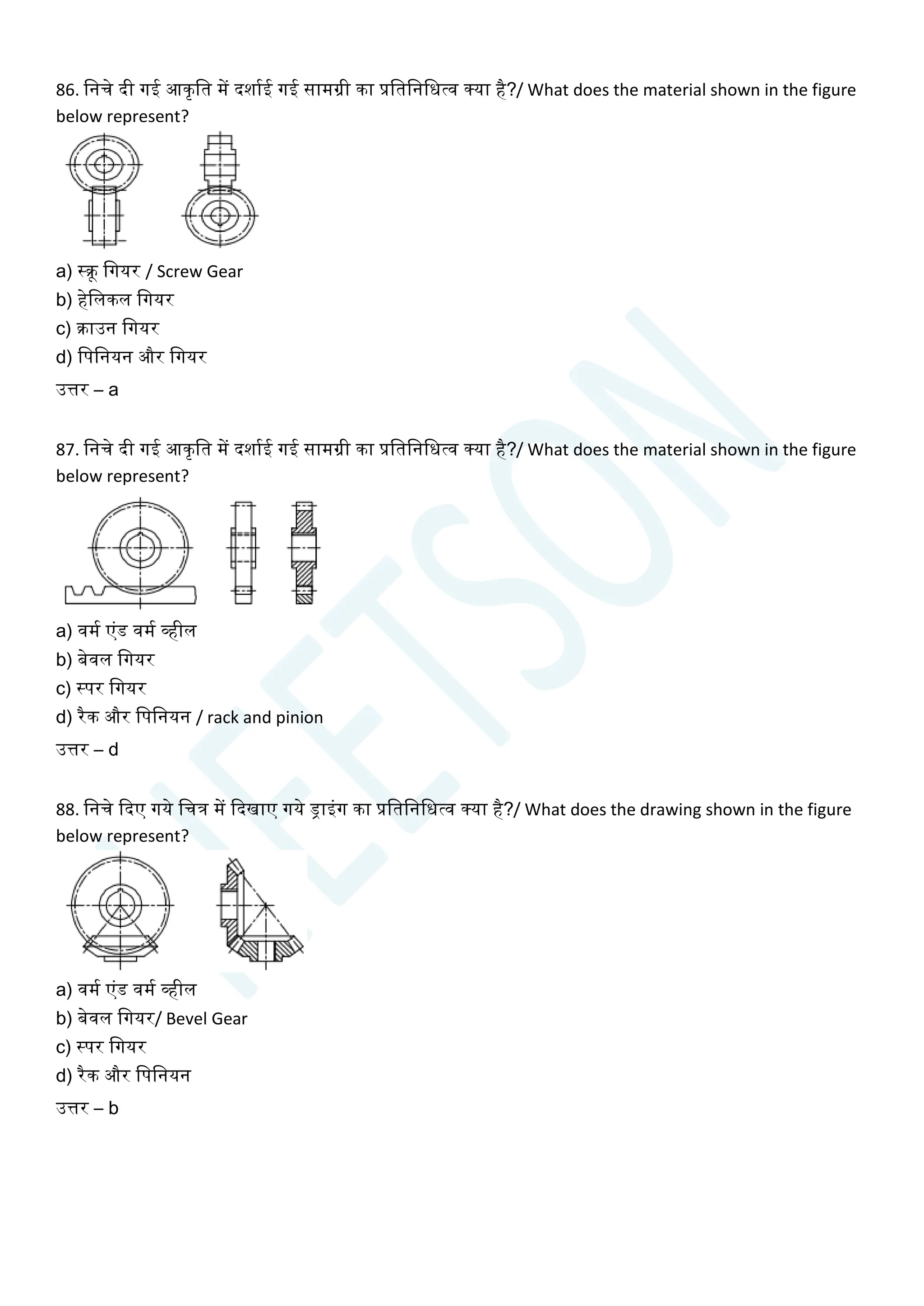 86. चनिे दी गई आकृचत में दशायई गई सामग्री का प्रचतचनचधत्व क्या है?/ What does the material shown in the figure
below represent?
a) स्क्रू चगयर / Screw Gear
b) हेचलकल चगयर
c) क्राउन चगयर
d) चपचनयन और चगयर
उत्तर – a
87. चनिे दी गई आकृचत में दशायई गई सामग्री का प्रचतचनचधत्व क्या है?/ What does the material shown in the figure
below represent?
a) वमय एांड वमय व्हील
b) बेवल चगयर
c) स्पर चगयर
d) रैक और चपचनयन / rack and pinion
उत्तर – d
88. चनिे क्वदए गये चित्र में क्वदखाए गये ड्राइांग का प्रचतचनचधत्व क्या है?/ What does the drawing shown in the figure
below represent?
a) वमय एांड वमय व्हील
b) बेवल चगयर/ Bevel Gear
c) स्पर चगयर
d) रैक और चपचनयन
उत्तर – b
 