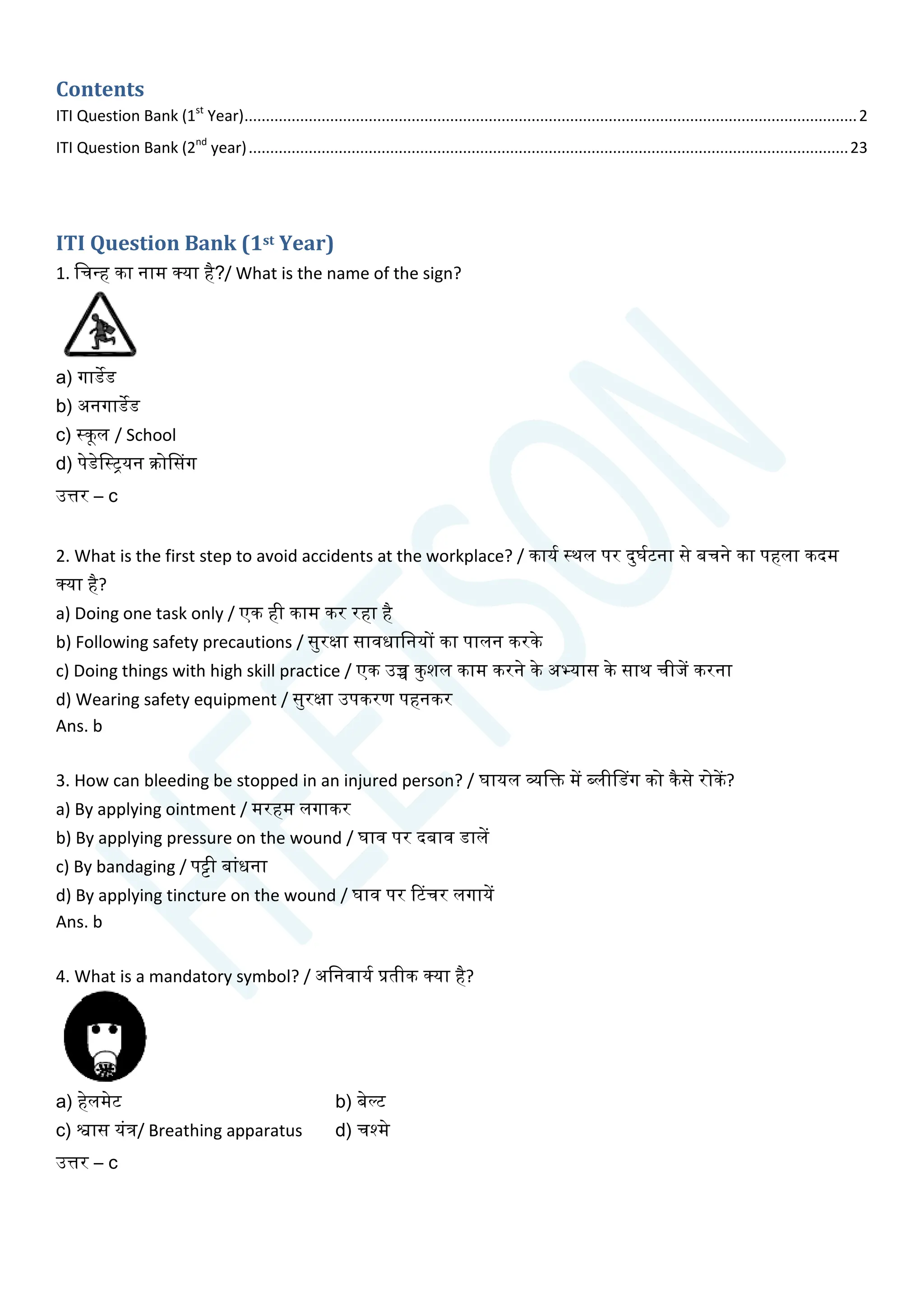 Contents
ITI Question Bank (1st
Year)...............................................................................................................................................2
ITI Question Bank (2nd
year)............................................................................................................................................23
ITI Question Bank (1st Year)
1. चिन्ह का नाम क्या है?/ What is the name of the sign?
a) गाडेड
b) अनगाडेड
c) स्कूल / School
d) पेडेचस्ियन क्रोससग
उत्तर – c
2. What is the first step to avoid accidents at the workplace? / कायय स्थल पर दुघयटना से बिने का पहला कदम
क्या है?
a) Doing one task only / एक ही काम कर रहा है
b) Following safety precautions / सुरक्षा सावधाचनयों का पालन करके
c) Doing things with high skill practice / एक उच्च कुशल काम करने के अभ्यास के साथ िीजें करना
d) Wearing safety equipment / सुरक्षा उपकरण पहनकर
Ans. b
3. How can bleeding be stopped in an injured person? / घायल व्यचि में ब्लीसडग को कैसे रोकें?
a) By applying ointment / मरहम लगाकर
b) By applying pressure on the wound / घाव पर दबाव डालें
c) By bandaging / पट्टी बाांधना
d) By applying tincture on the wound / घाव पर टटिर लगायें
Ans. b
4. What is a mandatory symbol? / अचनवायय प्रतीक क्या है?
a) हेलमेट b) बेल्ट
c) श्वास यांत्र/ Breathing apparatus d) िश्मे
उत्तर – c
 