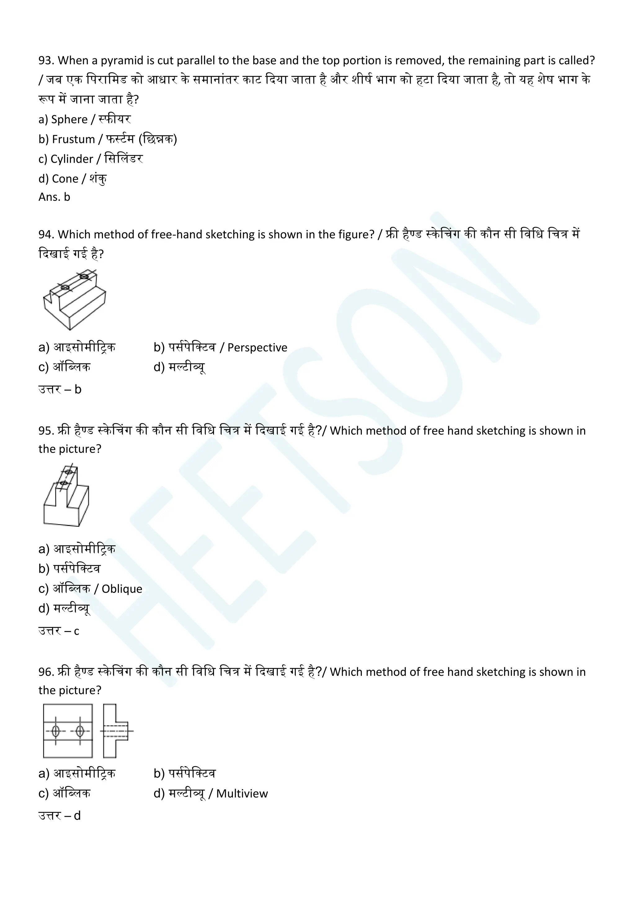93. When a pyramid is cut parallel to the base and the top portion is removed, the remaining part is called?
/ जब एक चपराचमड को आधार के समानाांतर काट क्वदया जाता है और शीषय भाग को हटा क्वदया जाता है, तो यह शेष भाग के
रूप में जाना जाता है?
a) Sphere / स्फीयर
b) Frustum / फस्टयम (चछन्नक)
c) Cylinder / चससलडर
d) Cone / शांकु
Ans. b
94. Which method of free-hand sketching is shown in the figure? / फ्री हैण्ड स्केसिग की कौन सी चवचध चित्र में
क्वदखाई गई है?
a) आइसोमीरिक b) पसयपेचक्टव / Perspective
c) ऑचब्लक d) मल्टीव्यू
उत्तर – b
95. फ्री हैण्ड स्केसिग की कौन सी चवचध चित्र में क्वदखाई गई है?/ Which method of free hand sketching is shown in
the picture?
a) आइसोमीरिक
b) पसयपेचक्टव
c) ऑचब्लक / Oblique
d) मल्टीव्यू
उत्तर – c
96. फ्री हैण्ड स्केसिग की कौन सी चवचध चित्र में क्वदखाई गई है?/ Which method of free hand sketching is shown in
the picture?
a) आइसोमीरिक b) पसयपेचक्टव
c) ऑचब्लक d) मल्टीव्यू / Multiview
उत्तर – d
 