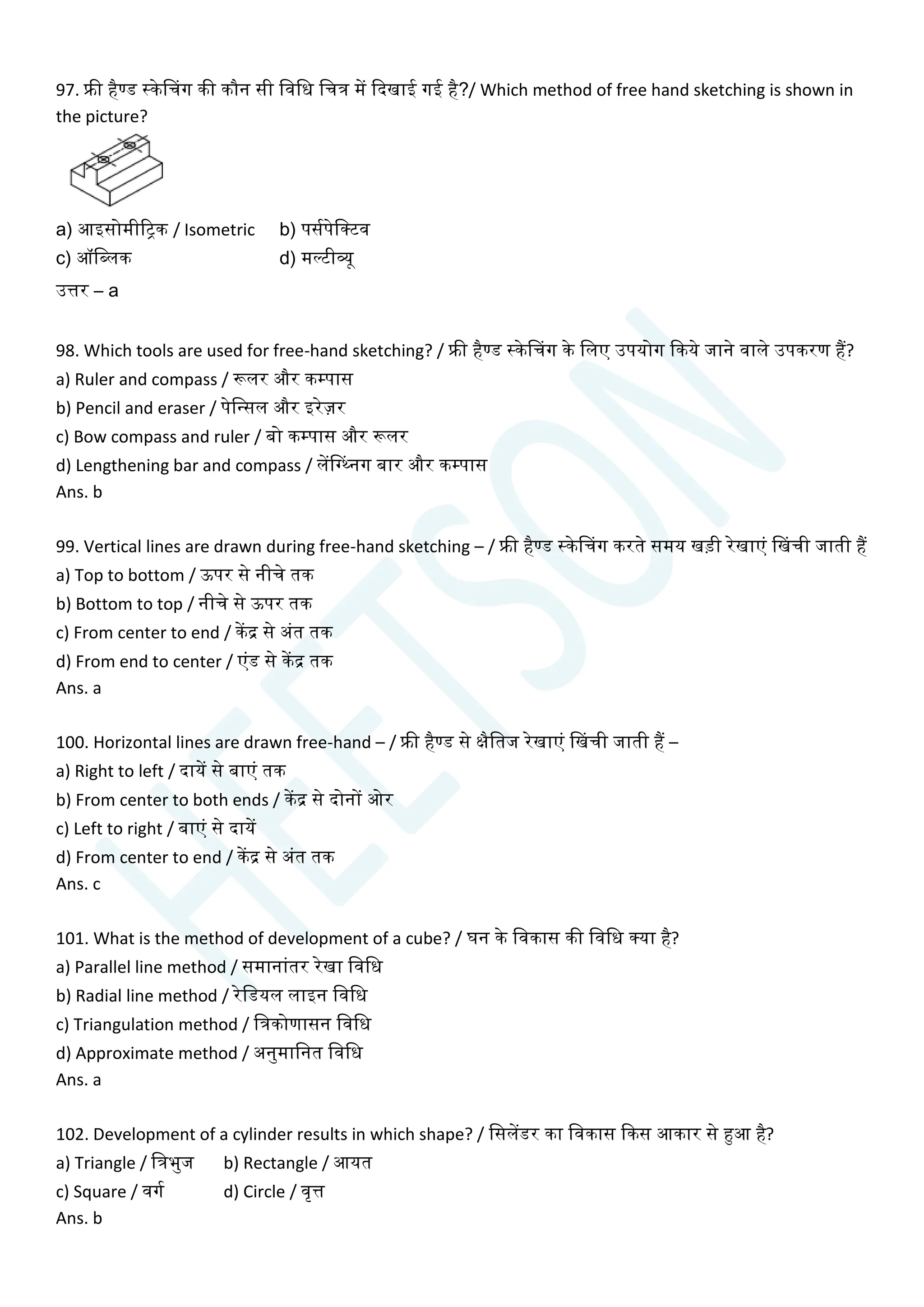 97. फ्री हैण्ड स्केसिग की कौन सी चवचध चित्र में क्वदखाई गई है?/ Which method of free hand sketching is shown in
the picture?
a) आइसोमीरिक / Isometric b) पसयपेचक्टव
c) ऑचब्लक d) मल्टीव्यू
उत्तर – a
98. Which tools are used for free-hand sketching? / फ्री हैण्ड स्केसिग के चलए उपयोग क्वकये जाने वाले उपकरण हैं?
a) Ruler and compass / रूलर और कम्पास
b) Pencil and eraser / पेचन्सल और इरेज़र
c) Bow compass and ruler / बो कम्पास और रूलर
d) Lengthening bar and compass / लेंसग्ननग बार और कम्पास
Ans. b
99. Vertical lines are drawn during free-hand sketching – / फ्री हैण्ड स्केसिग करते समय खडी रेखाएां सखिी जाती हैं
a) Top to bottom / ऊपर से नीिे तक
b) Bottom to top / नीिे से ऊपर तक
c) From center to end / केंद्र से अांत तक
d) From end to center / एांड से केंद्र तक
Ans. a
100. Horizontal lines are drawn free-hand – / फ्री हैण्ड से क्षैचतज रेखाएां सखिी जाती हैं –
a) Right to left / दायें से बाएां तक
b) From center to both ends / केंद्र से दोनों ओर
c) Left to right / बाएां से दायें
d) From center to end / केंद्र से अांत तक
Ans. c
101. What is the method of development of a cube? / घन के चवकास की चवचध क्या है?
a) Parallel line method / समानाांतर रेखा चवचध
b) Radial line method / रेचडयल लाइन चवचध
c) Triangulation method / चत्रकोणासन चवचध
d) Approximate method / अनुमाचनत चवचध
Ans. a
102. Development of a cylinder results in which shape? / चसलेंडर का चवकास क्वकस आकार से हुआ है?
a) Triangle / चत्रभुज b) Rectangle / आयत
c) Square / वगय d) Circle / वृत्त
Ans. b
 
