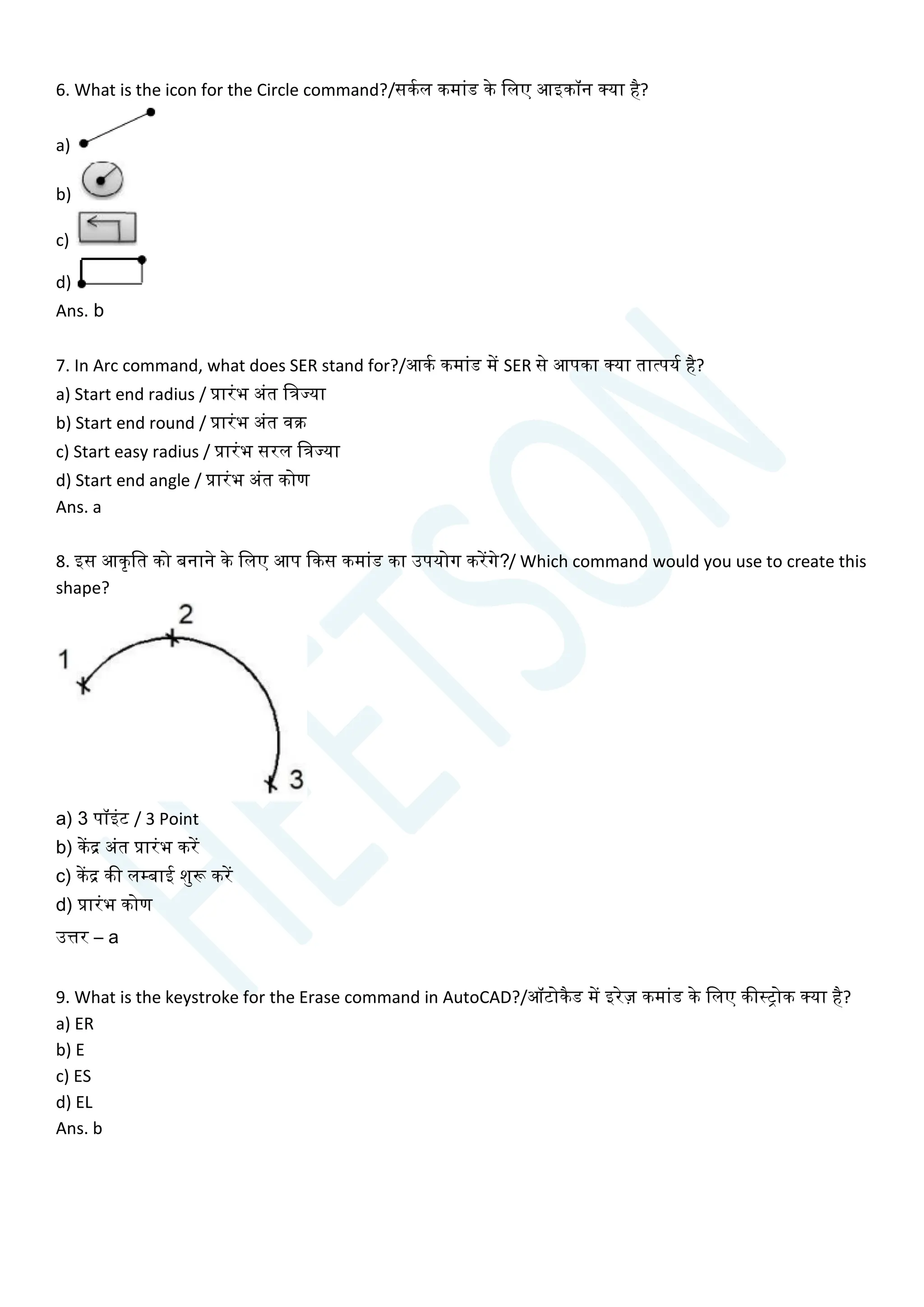 6. What is the icon for the Circle command?/सकयल कमाांड के चलए आइकॉन क्या है?
a)
b)
c)
d)
Ans. b
7. In Arc command, what does SER stand for?/आकय कमाांड में SER से आपका क्या तात्पयय है?
a) Start end radius / प्रारांभ अांत चत्रज्या
b) Start end round / प्रारांभ अांत वक्र
c) Start easy radius / प्रारांभ सरल चत्रज्या
d) Start end angle / प्रारांभ अांत कोण
Ans. a
8. इस आकृचत को बनाने के चलए आप क्वकस कमाांड का उपयोग करेंगे?/ Which command would you use to create this
shape?
a) 3 पॉइांट / 3 Point
b) केंद्र अांत प्रारांभ करें
c) केंद्र की लम्बाई शुरू करें
d) प्रारांभ कोण
उत्तर – a
9. What is the keystroke for the Erase command in AutoCAD?/ऑटोकैड में इरेज़ कमाांड के चलए कीस्िोक क्या है?
a) ER
b) E
c) ES
d) EL
Ans. b
 