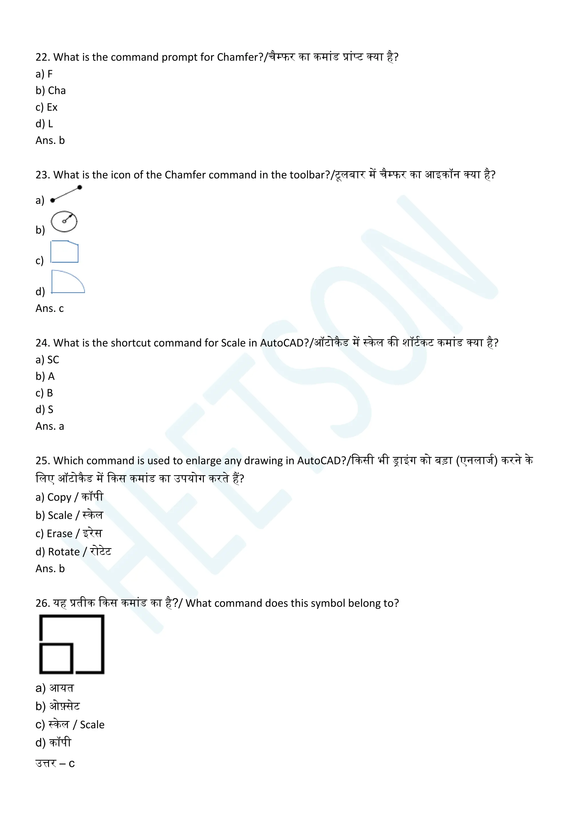 22. What is the command prompt for Chamfer?/िैम्फर का कमाांड प्राांप्ट क्या है?
a) F
b) Cha
c) Ex
d) L
Ans. b
23. What is the icon of the Chamfer command in the toolbar?/टूलबार में िैम्फर का आइकॉन क्या है?
a)
b)
c)
d)
Ans. c
24. What is the shortcut command for Scale in AutoCAD?/ऑटोकैड में स्केल की शॉटयकट कमाांड क्या है?
a) SC
b) A
c) B
d) S
Ans. a
25. Which command is used to enlarge any drawing in AutoCAD?/क्वकसी भी ड्राइांग को बडा (एनलाजय) करने के
चलए ऑटोकैड में क्वकस कमाांड का उपयोग करते हैं?
a) Copy / कॉपी
b) Scale / स्केल
c) Erase / इरेस
d) Rotate / रोटेट
Ans. b
26. यह प्रतीक क्वकस कमाांड का है?/ What command does this symbol belong to?
a) आयत
b) ओफ़्सेट
c) स्केल / Scale
d) कॉपी
उत्तर – c
 