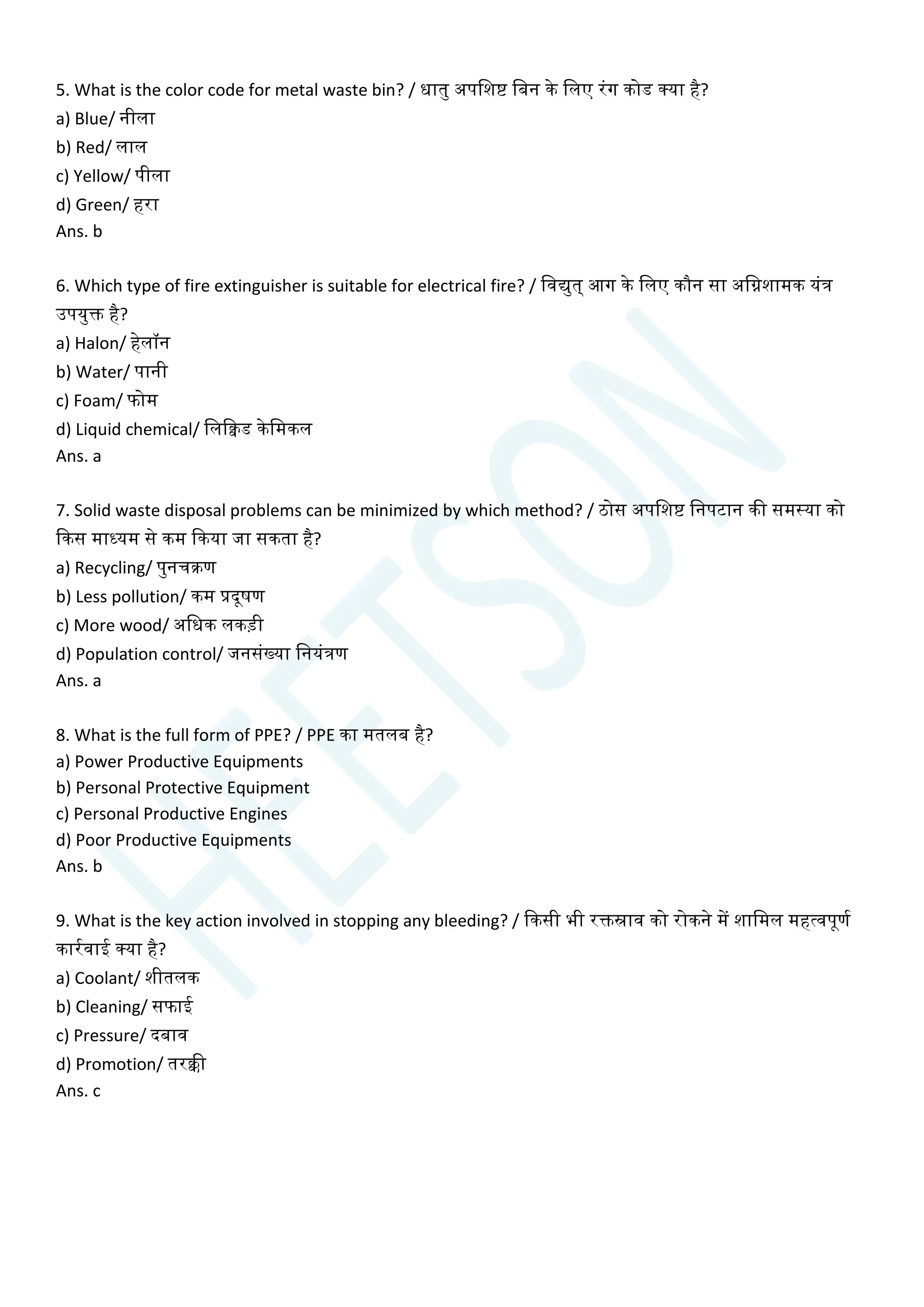 5. What is the color code for metal waste bin? / धातु अपचशष्ट चबन के चलए रांग कोड क्या है?
a) Blue/ नीला
b) Red/ लाल
c) Yellow/ पीला
d) Green/ हरा
Ans. b
6. Which type of fire extinguisher is suitable for electrical fire? / चवद्युत् आग के चलए कौन सा अचिशामक यांत्र
उपयुि है?
a) Halon/ हेलॉन
b) Water/ पानी
c) Foam/ फोम
d) Liquid chemical/ चलक्विड केचमकल
Ans. a
7. Solid waste disposal problems can be minimized by which method? / ठोस अपचशष्ट चनपटान की समस्या को
क्वकस माध्यम से कम क्वकया जा सकता है?
a) Recycling/ पुनिक्रण
b) Less pollution/ कम प्रदूषण
c) More wood/ अचधक लकडी
d) Population control/ जनसांख्या चनयांत्रण
Ans. a
8. What is the full form of PPE? / PPE का मतलब है?
a) Power Productive Equipments
b) Personal Protective Equipment
c) Personal Productive Engines
d) Poor Productive Equipments
Ans. b
9. What is the key action involved in stopping any bleeding? / क्वकसी भी रिस्राव को रोकने में शाचमल महत्वपूणय
कारयवाई क्या है?
a) Coolant/ शीतलक
b) Cleaning/ सफाई
c) Pressure/ दबाव
d) Promotion/ तरक्की
Ans. c
 